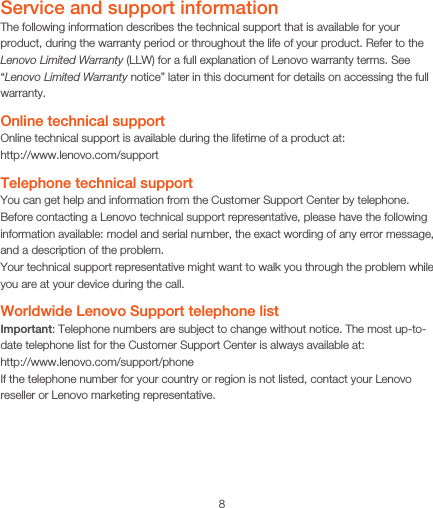 8Service and support informationThe following information describes the technical support that is available for your product, during the warranty period or throughout the life of your product. Refer to the Lenovo Limited Warranty (LLW) for a full explanation of Lenovo warranty terms. See “Lenovo Limited Warranty notice” later in this document for details on accessing the full warranty.Online technical supportOnline technical support is available during the lifetime of a product at: http://www.lenovo.com/supportTelephone technical supportYou can get help and information from the Customer Support Center by telephone. Before contacting a Lenovo technical support representative, please have the following information available: model and serial number, the exact wording of any error message, and a description of the problem.Your technical support representative might want to walk you through the problem while you are at your device during the call.Worldwide Lenovo Support telephone list Important: Telephone numbers are subject to change without notice. The most up-to-date telephone list for the Customer Support Center is always available at:  http://www.lenovo.com/support/phoneIf the telephone number for your country or region is not listed, contact your Lenovo reseller or Lenovo marketing representative.