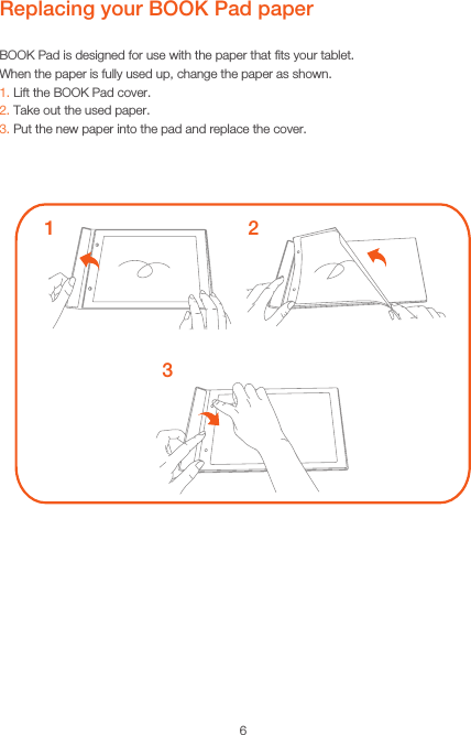 6Replacing your BOOK Pad paperBOOK Pad is designed for use with the paper that ﬁts your tablet.When the paper is fully used up, change the paper as shown.1. Lift the BOOK Pad cover.2. Take out the used paper.3. Put the new paper into the pad and replace the cover.132