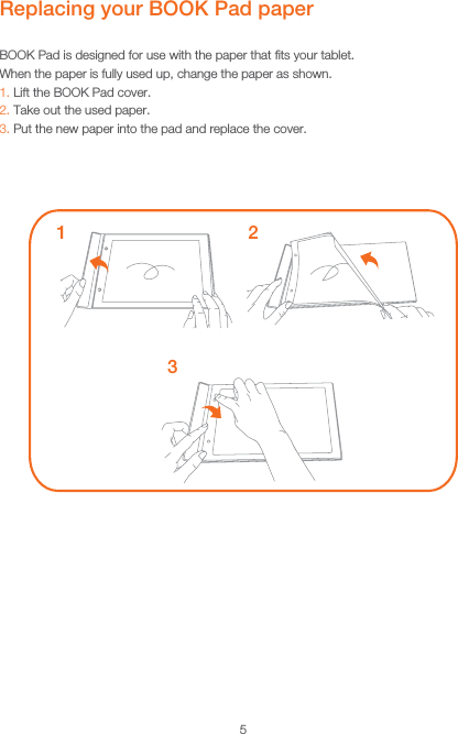 5Replacing your BOOK Pad paperBOOK Pad is designed for use with the paper that ﬁts your tablet.When the paper is fully used up, change the paper as shown.1. Lift the BOOK Pad cover.2. Take out the used paper.3. Put the new paper into the pad and replace the cover.132
