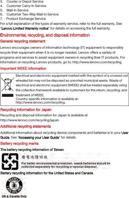 Electrical and electronic equipment marked with the symbol of a crossed-out wheeled bin may not be disposed as unsorted municipal waste. Waste of electrical and electronic equipment (WEEE) shall be treated separately using the collection framework available to customers for the return, recycling, and treatment of WEEE.Country-speciﬁc information is available at： http://www.lenovo.com/recycling.3.    Courier or Depot Service4.    Customer Carry-In Service5.    Mail-in Service6.    Customer Two-Way Mail-in Service7.    Product Exchange ServiceFor a full explanation of the types of warranty service, refer to the full warranty. See “Lenovo Limited Warranty notice” for details on accessing the full warranty.Environmental, recycling, and disposal informationGeneral recycling statementLenovo encourages owners of information technology (IT) equipment to responsibly recycle their equipment when it is no longer needed. Lenovo offers a variety of programs and services to assist equipment owners in recycling their IT products. For information on recycling Lenovo products, go to: http://www.lenovo.com/recycling.Important WEEE informationRecycling information for JapanRecycling and disposal information for Japan is available at:http://www.lenovo.com/recycling/japan.Additional recycling statementsAdditional information about recycling device components and batteries is in your User Guide. See “Accessing your User Guide” for details.Battery recycling marksThe battery recycling information of TaiwanBattery recycling information for the United States and Canada