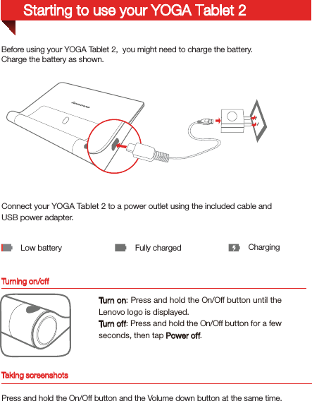 Turning on/offBefore using your YOGA Tablet 2,  you might need to charge the battery.Charge the battery as shown.Connect your YOGA Tablet 2 to a power outlet using the included cable and USB power adapter.Low battery Fully charged ChargingTurn on: Press and hold the On/Off button until the Lenovo logo is displayed.Turn off: Press and hold the On/Off button for a few seconds, then tap Power off.Starting to use your YOGA Tablet 2Taking screenshotsPress and hold the On/Off button and the Volume down button at the same time.
