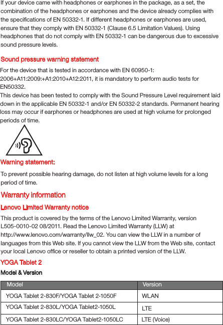 Warning statement:To prevent possible hearing damage, do not listen at high volume levels for a long period of time.Lenovo Limited Warranty noticeThis product is covered by the terms of the Lenovo Limited Warranty, version L505-0010-02 08/2011. Read the Lenovo Limited Warranty (LLW) at http://www.lenovo.com/warranty/llw_02. You can view the LLW in a number of languages from this Web site. If you cannot view the LLW from the Web site, contact your local Lenovo ofﬁce or reseller to obtain a printed version of the LLW.YOGA Tablet 2Model &amp; VersionModel VersionWLANLTEYOGA Tablet 2-830F/YOGA Tablet 2-1050FYOGA Tablet 2-830L/YOGA Tablet2-1050LYOGA Tablet 2-830LC/YOGA Tablet2-1050LC LTE (Voice)Sound pressure warning statementFor the device that is tested in accordance with EN 60950-1:2006+A11:2009:+A1:2010+A12:2011, it is mandatory to perform audio tests for EN50332.This device has been tested to comply with the Sound Pressure Level requirement laid down in the applicable EN 50332-1 and/or EN 50332-2 standards. Permanent hearing loss may occur if earphones or headphones are used at high volume for prolonged periods of time.Warranty informationIf your device came with headphones or earphones in the package, as a set, the combination of the headphones or earphones and the device already complies with the speciﬁcations of EN 50332-1. If different headphones or earphones are used, ensure that they comply with EN 50332-1 (Clause 6.5 Limitation Values). Using headphones that do not comply with EN 50332-1 can be dangerous due to excessive sound pressure levels.