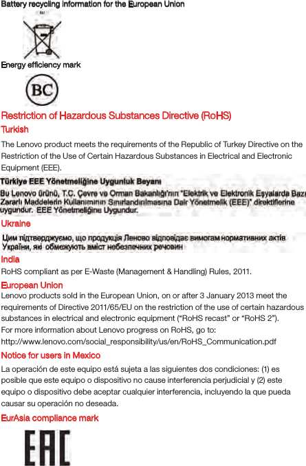 Battery recycling information for the European UnionEnergy efﬁciency mark EurAsia compliance markRestriction of Hazardous Substances Directive (RoHS) Tur k i shThe Lenovo product meets the requirements of the Republic of Turkey Directive on the Restriction of the Use of Certain Hazardous Substances in Electrical and Electronic Equipment (EEE).UkraineIndiaRoHS compliant as per E-Waste (Management &amp; Handling) Rules, 2011.European UnionLenovo products sold in the European Union, on or after 3 January 2013 meet the requirements of Directive 2011/65/EU on the restriction of the use of certain hazardous substances in electrical and electronic equipment (“RoHS recast” or “RoHS 2”).For more information about Lenovo progress on RoHS, go to:http://www.lenovo.com/social_responsibility/us/en/RoHS_Communication.pdfNotice for users in MexicoLa operación de este equipo está sujeta a las siguientes dos condiciones: (1) es posible que este equipo o dispositivo no cause interferencia perjudicial y (2) este equipo o dispositivo debe aceptar cualquier interferencia, incluyendo la que pueda causar su operación no deseada.