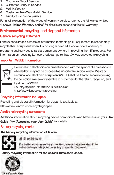 Electrical and electronic equipment marked with the symbol of a crossed-out wheeled bin may not be disposed as unsorted municipal waste. Waste of electrical and electronic equipment (WEEE) shall be treated separately using the collection framework available to customers for the return, recycling, and treatment of WEEE.Country-speciﬁc information is available at： http://www.lenovo.com/recycling.3.    Courier or Depot Service4.    Customer Carry-In Service5.    Mail-in Service6.    Customer Two-Way Mail-in Service7.     Product Exchange ServiceFor a full explanation of the types of warranty service, refer to the full warranty. See “Lenovo Limited Warranty notice” for details on accessing the full warranty.Environmental, recycling, and disposal informationGeneral recycling statementLenovo encourages owners of information technology (IT) equipment to responsibly recycle their equipment when it is no longer needed. Lenovo offers a variety of programs and services to assist equipment owners in recycling their IT products. For information on recycling Lenovo products, go to: http://www.lenovo.com/recycling.Important WEEE informationRecycling information for JapanRecycling and disposal information for Japan is available at:http://www.lenovo.com/recycling/japan.Additional recycling statementsAdditional information about recycling device components and batteries is in your User Guide. See “Accessing your User Guide” for details.Battery recycling marksThe battery recycling information of TaiwanBattery recycling information for the United States and Canada