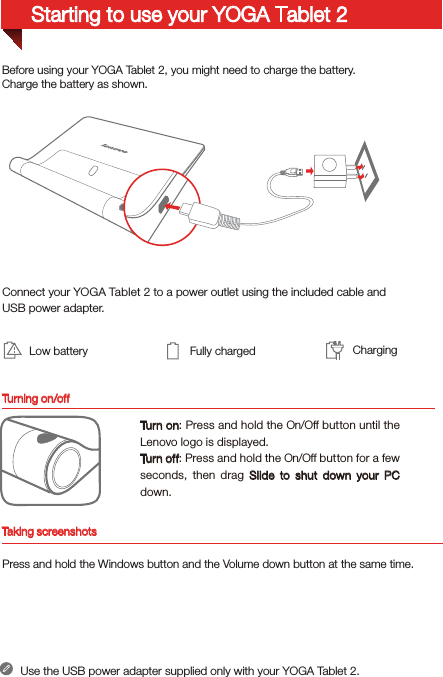 Turning on/offBefore using your YOGA Tablet 2, you might need to charge the battery.Charge the battery as shown.Connect your YOGA Tablet 2 to a power outlet using the included cable and USB power adapter.Low battery Fully charged ChargingTur n o n: Press and hold the On/Off button until the Lenovo logo is displayed.Tur n of f: Press and hold the On/Off button for a few seconds, then drag Slide to shut down your PC down.Use the USB power adapter supplied only with your YOGA Tablet 2.Starting to use your YOGA Tablet 2Taking screenshotsPress and hold the Windows button and the Volume down button at the same time.