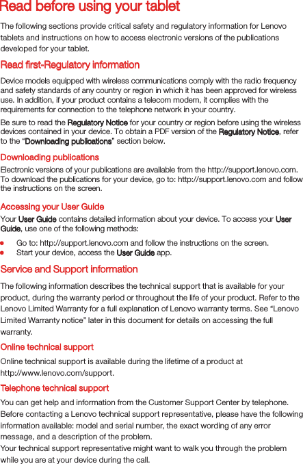 Read before using your tabletRead ﬁrst-Regulatory informationThe following sections provide critical safety and regulatory information for Lenovo tablets and instructions on how to access electronic versions of the publications developed for your tablet.Downloading publicationsAccessing your User GuideThe following information describes the technical support that is available for your product, during the warranty period or throughout the life of your product. Refer to the Lenovo Limited Warranty for a full explanation of Lenovo warranty terms. See “Lenovo Limited Warranty notice” later in this document for details on accessing the full warranty.Online technical supportOnline technical support is available during the lifetime of a product athttp://www.lenovo.com/support.You can get help and information from the Customer Support Center by telephone. Before contacting a Lenovo technical support representative, please have the following information available: model and serial number, the exact wording of any error message, and a description of the problem.Your technical support representative might want to walk you through the problem while you are at your device during the call.Device models equipped with wireless communications comply with the radio frequency and safety standards of any country or region in which it has been approved for wireless use. In addition, if your product contains a telecom modem, it complies with the requirements for connection to the telephone network in your country.Be sure to read the Regulatory Notice for your country or region before using the wireless devices contained in your device. To obtain a PDF version of the Regulatory Notice, refer to the “Downloading publications” section below.Electronic versions of your publications are available from the http://support.lenovo.com. To download the publications for your device, go to: http://support.lenovo.com and follow the instructions on the screen.Your User Guide contains detailed information about your device. To access your User Guide, use one of the following methods:Go to: http://support.lenovo.com and follow the instructions on the screen.Start your device, access the User Guide app.Service and Support informationTelephone technical support