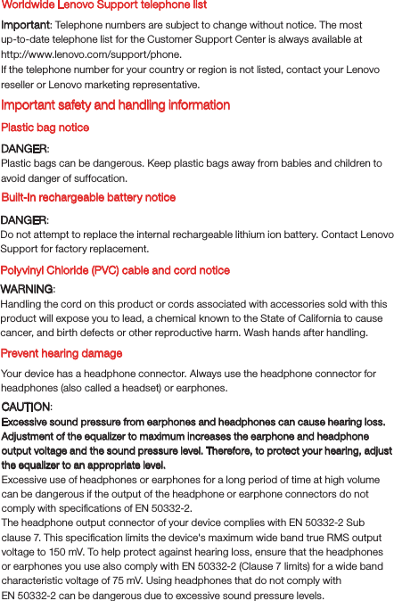WARNING: Handling the cord on this product or cords associated with accessories sold with this product will expose you to lead, a chemical known to the State of California to cause cancer, and birth defects or other reproductive harm. Wash hands after handling.Polyvinyl Chloride (PVC) cable and cord notice Built-in rechargeable battery noticePrevent hearing damageYour device has a headphone connector. Always use the headphone connector for headphones (also called a headset) or earphones.Worldwide Lenovo Support telephone listDANGER:Do not attempt to replace the internal rechargeable lithium ion battery. Contact Lenovo Support for factory replacement.CAUTION:Excessive sound pressure from earphones and headphones can cause hearing loss. Adjustment of the equalizer to maximum increases the earphone and headphone output voltage and the sound pressure level. Therefore, to protect your hearing, adjust the equalizer to an appropriate level.Excessive use of headphones or earphones for a long period of time at high volume can be dangerous if the output of the headphone or earphone connectors do not comply with speciﬁcations of EN 50332-2.The headphone output connector of your device complies with EN 50332-2 Sub clause 7. This speciﬁcation limits the device&apos;s maximum wide band true RMS output voltage to 150 mV. To help protect against hearing loss, ensure that the headphones or earphones you use also comply with EN 50332-2 (Clause 7 limits) for a wide band characteristic voltage of 75 mV. Using headphones that do not comply with EN 50332-2 can be dangerous due to excessive sound pressure levels.If the telephone number for your country or region is not listed, contact your Lenovo reseller or Lenovo marketing representative.Important safety and handling informationPlastic bag noticeDANGER:Plastic bags can be dangerous. Keep plastic bags away from babies and children to avoid danger of suffocation. Important: Telephone numbers are subject to change without notice. The most up-to-date telephone list for the Customer Support Center is always available at http://www.lenovo.com/support/phone.