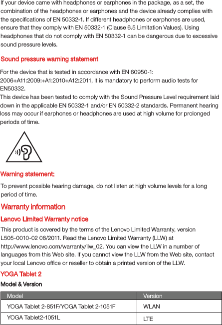 Warning statement:To prevent possible hearing damage, do not listen at high volume levels for a long period of time.Lenovo Limited Warranty noticeThis product is covered by the terms of the Lenovo Limited Warranty, version L505-0010-02 08/2011. Read the Lenovo Limited Warranty (LLW) at http://www.lenovo.com/warranty/llw_02. You can view the LLW in a number of languages from this Web site. If you cannot view the LLW from the Web site, contact your local Lenovo ofﬁce or reseller to obtain a printed version of the LLW.YOGA Tablet 2Model &amp; VersionModel VersionWLANLTEYOGA Tablet 2-851F/YOGA Tablet 2-1051FYOGA Tablet2-1051LSound pressure warning statementFor the device that is tested in accordance with EN 60950-1:2006+A11:2009:+A1:2010+A12:2011, it is mandatory to perform audio tests for EN50332.This device has been tested to comply with the Sound Pressure Level requirement laid down in the applicable EN 50332-1 and/or EN 50332-2 standards. Permanent hearing loss may occur if earphones or headphones are used at high volume for prolonged periods of time.Warranty informationIf your device came with headphones or earphones in the package, as a set, the combination of the headphones or earphones and the device already complies with the speciﬁcations of EN 50332-1. If different headphones or earphones are used, ensure that they comply with EN 50332-1 (Clause 6.5 Limitation Values). Using headphones that do not comply with EN 50332-1 can be dangerous due to excessive sound pressure levels.