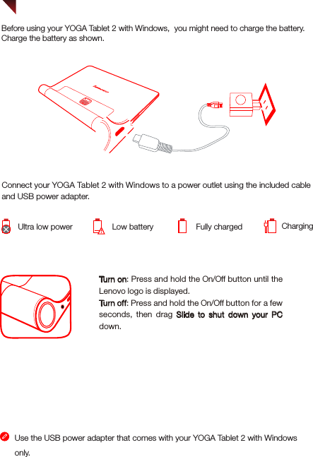 Turning on/offBefore using your YOGA Tablet 2 with Windows,  you might need to charge the battery.Charge the battery as shown.Connect your YOGA Tablet 2 with Windows to a power outlet using the included cable and USB power adapter.Ultra low power Fully charged ChargingTurn on: Press and hold the On/Off button until the Lenovo logo is displayed.Turn of f: Press and hold the On/Off button for a few seconds, then drag Slide to shut down your PC down.Use the USB power adapter that comes with your YOGA Tablet 2 with Windows only.Low batteryStarting to use your YOGA Tablet 2 with Windows