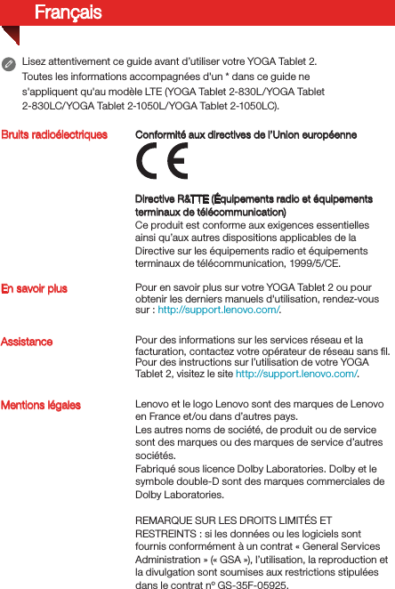 FrançaisBruits radioélectriquesEn savoir plusMentions légales Lenovo et le logo Lenovo sont des marques de Lenovo en France et/ou dans d’autres pays. Les autres noms de société, de produit ou de service sont des marques ou des marques de service d’autres sociétés.Fabriqué sous licence Dolby Laboratories. Dolby et le symbole double-D sont des marques commerciales de Dolby Laboratories.REMARQUE SUR LES DROITS LIMITÉS ET RESTREINTS: si les données ou les logiciels sont fournis conformément à un contrat «General Services Administration» («GSA»), l’utilisation, la reproduction et la divulgation sont soumises aux restrictions stipulées dans le contrat nºGS-35F-05925.Assistance Pour des informations sur les services réseau et la facturation, contactez votre opérateur de réseau sans ﬁl. Pour des instructions sur l’utilisation de votre YOGA Tablet 2, visitez le site http://support.lenovo.com/.Pour en savoir plus sur votre YOGA Tablet 2 ou pour obtenir les derniers manuels d&apos;utilisation, rendez-vous sur: http://support.lenovo.com/. Lisez attentivement ce guide avant d’utiliser votre YOGA Tablet 2.Toutes les informations accompagnées d&apos;un * dans ce guide ne s&apos;appliquent qu&apos;au modèle LTE (YOGA Tablet 2-830L/YOGA Tablet 2-830LC/YOGA Tablet 2-1050L/YOGA Tablet 2-1050LC). Directive R&amp;TTE (Équipements radio et équipements terminaux de télécommunication)Ce produit est conforme aux exigences essentielles ainsi qu’aux autres dispositions applicables de la Directive sur les équipements radio et équipements terminaux de télécommunication, 1999/5/CE. Conformité aux directives de l’Union européenne