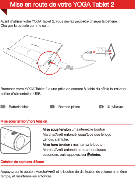 Mise sous tension/hors tensionAvant d’utiliser votre YOGA Tablet 2, vous devrez peut-être charger la batterie.Chargez la batterie comme suit:Branchez votre YOGA Tablet 2 à une prise de courant à l’aide du câble fourni et du boîtier d’alimentation USB.Batterie faible Batterie pleine En chargeMise sous tension: maintenez le bouton Marche/Arrêt enfoncé jusqu’à ce que le logo Lenovo s’afﬁche.Mise hors tension: maintenez le bouton Marche/Arrêt enfoncé pendant quelques secondes, puis appuyez sur Éteindre.Mise en route de votre YOGA Tablet 2Création de captures d’écranAppuyez sur le bouton Marche/Arrêt et le bouton de diminution de volume en même temps, et maintenez-les enfoncés.