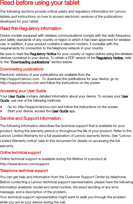 Read before using your tabletRead ﬁrst-Regulatory informationThe following sections provide critical safety and regulatory information for Lenovo tablets and instructions on how to access electronic versions of the publications developed for your tablet.Downloading publicationsAccessing your User GuideThe following information describes the technical support that is available for your product, during the warranty period or throughout the life of your product. Refer to the Lenovo Limited Warranty for a full explanation of Lenovo warranty terms. See “Lenovo Limited Warranty notice” later in this document for details on accessing the full warranty.Online technical supportOnline technical support is available during the lifetime of a product athttp://www.lenovo.com/support.You can get help and information from the Customer Support Center by telephone. Before contacting a Lenovo technical support representative, please have the following information available: model and serial number, the exact wording of any error message, and a description of the problem.Your technical support representative might want to walk you through the problem while you are at your device during the call.Device models equipped with wireless communications comply with the radio frequency and safety standards of any country or region in which it has been approved for wireless use. In addition, if your product contains a telecom modem, it complies with the requirements for connection to the telephone network in your country.Be sure to read the Regulatory Notice for your country or region before using the wireless devices contained in your device. To obtain a PDF version of the Regulatory Notice, refer to the “Downloading publications” section below.Electronic versions of your publications are available from thehttp://support.lenovo.com.  To download the publications for your device, go to: http://support.lenovo.com and follow the instructions on the screen.Your User Guide contains detailed information about your device. To access your User Guide, use one of the following methods:Go to: http://support.lenovo.com and follow the instructions on the screen.Start your device, access the User Guide app.Service and Support informationTelephone technical support