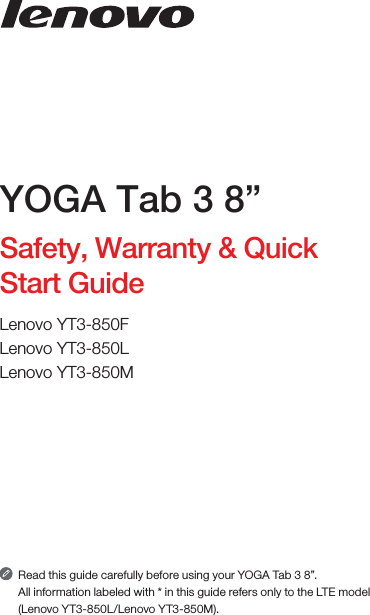 Read this guide carefully before using your YOGA Tab 3 8”.All information labeled with * in this guide refers only to the LTE model (Lenovo YT3-850L/Lenovo YT3-850M). YOGA Tab 3 8”Safety, Warranty &amp; Quick Start GuideLenovo YT3-850FLenovo YT3-850LLenovo YT3-850M