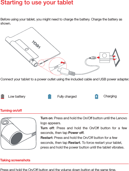 Turning on/offBefore using your tablet, you might need to charge the battery. Charge the battery as shown.Connect your tablet to a power outlet using the included cable and USB power adapter.Low battery Fully charged ChargingTurn on: Press and hold the On/Off button until the Lenovo logo appears.Turn  off:  Press  and  hold  the  On/Off  button  for  a  few seconds, then tap Power off.Restart: Press and hold the On/Off button for a few seconds, then tap Restart. To force restart your tablet, press and hold the power button until the tablet vibrates.Starting to use your tabletTaking screenshotsPress and hold the On/Off button and the volume down button at the same time.
