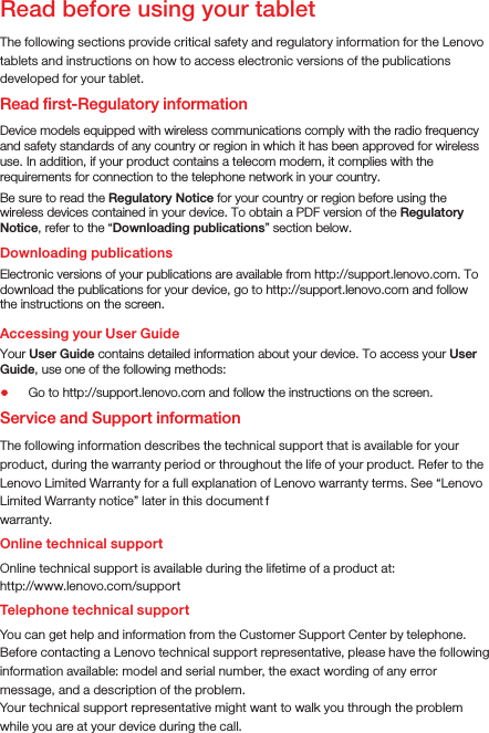 Read before using your tabletRead ﬁrst-Regulatory informationThe following sections provide critical safety and regulatory information for the Lenovo tablets and instructions on how to access electronic versions of the publications developed for your tablet.Downloading publicationsAccessing your User GuideThe following information describes the technical support that is available for your product, during the warranty period or throughout the life of your product. Refer to the Lenovo Limited Warranty for a full explanation of Lenovo warranty terms. See “Lenovo Limited Warranty notice” later in this document f or  det ai ls  on  accessi ng  the  ful l warranty.Online technical supportOnline technical support is available during the lifetime of a product at:http://www.lenovo.com/supportYou can get help and information from the Customer Support Center by telephone. Before contacting a Lenovo technical support representative, please have the following information available: model and serial number, the exact wording of any error message, and a description of the problem.Your technical support representative might want to walk you through the problem while you are at your device during the call.Device models equipped with wireless communications comply with the radio frequency and safety standards of any country or region in which it has been approved for wireless use. In addition, if your product contains a telecom modem, it complies with the requirements for connection to the telephone network in your country.Be sure to read the Regulatory Notice for your country or region before using the wireless devices contained in your device. To obtain a PDF version of the Regulatory Notice, refer to the “Downloading publications” section below.Electronic versions of your publications are available from http://support.lenovo.com. To download the publications for your device, go to http://support.lenovo.com and follow the instructions on the screen.Your User Guide contains detailed information about your device. To access your User Guide, use one of the following methods:Go to http://support.lenovo.com and follow the instructions on the screen.Service and Support informationTelephone technical support