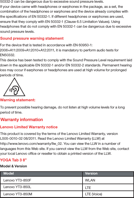 Warning statement:To prevent possible hearing damage, do not listen at high volume levels for a long period of time.Lenovo Limited Warranty noticeThis product is covered by the terms of the Lenovo Limited Warranty, version L505-0010-02 08/2011. Read the Lenovo Limited Warranty (LLW) at http://www.lenovo.com/warranty/llw_02. You can view the LLW in a number of languages from this Web site. If you cannot view the LLW from the Web site, contact your local Lenovo ofﬁce or reseller to obtain a printed version of the LLW.YOGA Tab 3 8”Model &amp; Version Model VersionWLANLTELenovo YT3-850FLenovo YT3-850LLenovo YT3-850M LTE (Voice)Sound pressure warning statementFor the device that is tested in accordance with EN 60950-1:2006+A11:2009+A1:2010+A12:2011, it is mandatory to perform audio tests for EN50332.This device has been tested to comply with the Sound Pressure Level requirement laid down in the applicable EN 50332-1 and/or EN 50332-2 standards. Permanent hearing loss may occur if earphones or headphones are used at high volume for prolonged periods of time.Warranty information50332-2 can be dangerous due to excessive sound pressure levels.If your device came with headphones or earphones in the package, as a set, the combination of the headphones or earphones and the device already complies with the speciﬁcations of EN 50332-1. If different headphones or earphones are used, ensure that they comply with EN 50332-1 (Clause 6.5 Limitation Values). Using headphones that do not comply with EN 50332-1 can be dangerous due to excessive sound pressure levels.