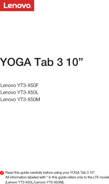 Read this guide carefully before using your YOGA Tab 3 10”.All information labeled with * in this guide refers only to the LTE model (Lenovo YT3-X50L/Lenovo YT3-X50M). YOGA Tab 3 10”Safety, Warranty &amp; Quick Start GuideLenovo YT3-X50FLenovo YT3-X50LLenovo YT3-X50M