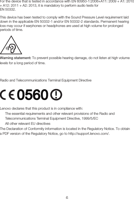 6Sound pressure warning statementFor the device that is tested in accordance with EN 60950-1:2006+A11: 2009 + A1: 2010 + A12: 2011 + A2: 2013, it is mandatory to perform audio tests for  EN 50332.This device has been tested to comply with the Sound Pressure Level requirement laid down in the applicable EN 50332-1 and/or EN 50332-2 standards. Permanent hearing loss may occur if earphones or headphones are used at high volume for prolonged periods of time.Warning statement: To prevent possible hearing damage, do not listen at high volume levels for a long period of time.European Union Compliance StatementRadio and Telecommunications Terminal Equipment DirectiveLenovo declares that this product is in compliance with:• The essential requirements and other relevant provisions of the Radio and Telecommunications Terminal Equipment Directive, 1999/5/EC • All other relevant EU directivesThe Declaration of Conformity information is located in the Regulatory Notice. To obtain  a PDF version of the Regulatory Notice, go to http://support.lenovo.com/.0560