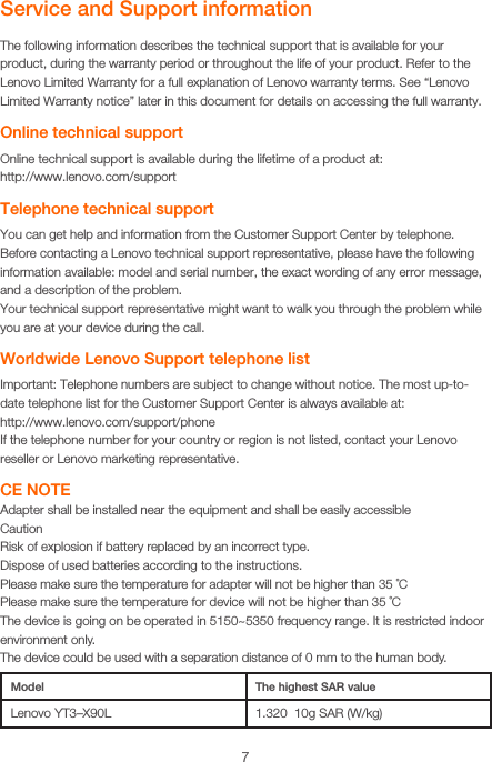 7Service and Support informationThe following information describes the technical support that is available for your product, during the warranty period or throughout the life of your product. Refer to the Lenovo Limited Warranty for a full explanation of Lenovo warranty terms. See “Lenovo Limited Warranty notice” later in this document for details on accessing the full warranty.Online technical supportOnline technical support is available during the lifetime of a product at: http://www.lenovo.com/supportTelephone technical supportYou can get help and information from the Customer Support Center by telephone. Before contacting a Lenovo technical support representative, please have the following information available: model and serial number, the exact wording of any error message, and a description of the problem.Your technical support representative might want to walk you through the problem while you are at your device during the call.Worldwide Lenovo Support telephone listImportant: Telephone numbers are subject to change without notice. The most up-to-date telephone list for the Customer Support Center is always available at:  http://www.lenovo.com/support/phoneIf the telephone number for your country or region is not listed, contact your Lenovo reseller or Lenovo marketing representative.CE NOTEAdapter shall be installed near the equipment and shall be easily accessibleCautionRisk of explosion if battery replaced by an incorrect type. Dispose of used batteries according to the instructions. Please make sure the temperature for adapter will not be higher than 35 ˚CPlease make sure the temperature for device will not be higher than 35 ˚CThe device is going on be operated in 5150~5350 frequency range. It is restricted indoor environment only. The device could be used with a separation distance of 0 mm to the human body.Model The highest SAR valueLenovo YT3–X90L 1.320  10g SAR (W/kg)