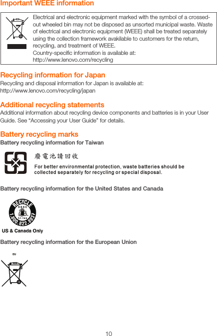 10Electrical and electronic equipment marked with the symbol of a crossed-out wheeled bin may not be disposed as unsorted municipal waste. Waste of electrical and electronic equipment (WEEE) shall be treated separately using the collection framework avakilable to customers for the return, recycling, and treatment of WEEE.Country-speciﬁc information is available at:http://www.lenovo.com/recyclingImportant WEEE informationRecycling information for JapanRecycling and disposal information for Japan is available at: http://www.lenovo.com/recycling/japanAdditional recycling statementsAdditional information about recycling device components and batteries is in your User Guide. See “Accessing your User Guide” for details.Battery recycling marksBattery recycling information for TaiwanBattery recycling information for the United States and CanadaBattery recycling information for the European Union
