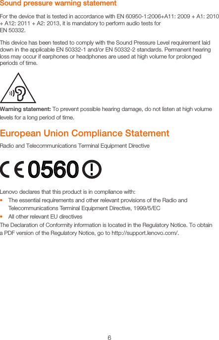 6Sound pressure warning statementFor the device that is tested in accordance with EN 60950-1:2006+A11: 2009 + A1: 2010 + A12: 2011 + A2: 2013, it is mandatory to perform audio tests for  EN 50332.This device has been tested to comply with the Sound Pressure Level requirement laid down in the applicable EN 50332-1 and/or EN 50332-2 standards. Permanent hearing loss may occur if earphones or headphones are used at high volume for prolonged periods of time.Warning statement: To prevent possible hearing damage, do not listen at high volume levels for a long period of time.European Union Compliance StatementRadio and Telecommunications Terminal Equipment DirectiveLenovo declares that this product is in compliance with:• The essential requirements and other relevant provisions of the Radio and Telecommunications Terminal Equipment Directive, 1999/5/EC • All other relevant EU directivesThe Declaration of Conformity information is located in the Regulatory Notice. To obtain  a PDF version of the Regulatory Notice, go to http://support.lenovo.com/.0560