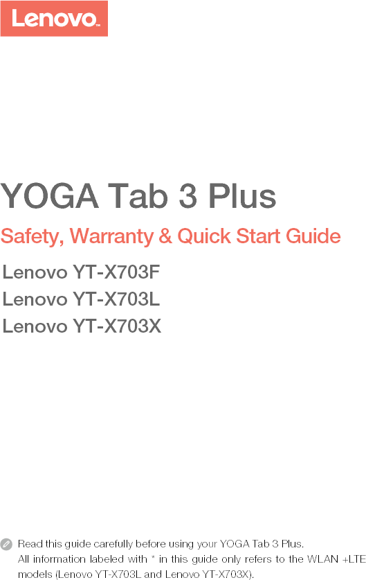 Read this guide carefully before using your YOGA Tab 3 Plus.All information labeled with * in this guide only refers to the WLAN +LTE models (Lenovo YT-X703L and Lenovo YT-X703X). YOGA Tab 3 PlusSafety, Warranty &amp; Quick Start GuideLenovo YT-X703FLenovo YT-X703LLenovo YT-X703X
