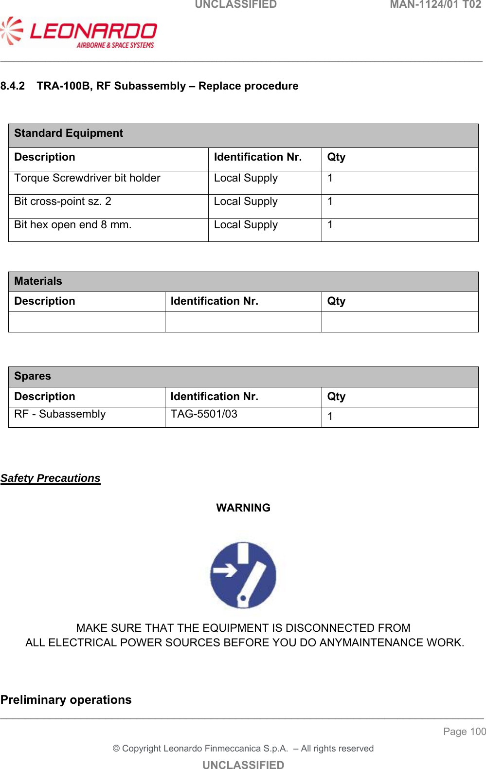                                                    UNCLASSIFIED  MAN-1124/01 T02  ___________________________________________________________________________________________________________ ______________________________________________________________________________ Page 100 &copy; Copyright Leonardo Finmeccanica S.p.A.  &ndash; All rights reserved UNCLASSIFIED 8.4.2  TRA-100B, RF Subassembly &ndash; Replace procedure  Standard Equipment Description Identification Nr.  Qty Torque Screwdriver bit holder  Local Supply  1 Bit cross-point sz. 2  Local Supply  1 Bit hex open end 8 mm.  Local Supply  1   Materials Description  Identification Nr.  Qty      Spares Description Identification Nr. Qty RF - Subassembly  TAG-5501/03  1    Safety Precautions  WARNING   MAKE SURE THAT THE EQUIPMENT IS DISCONNECTED FROM  ALL ELECTRICAL POWER SOURCES BEFORE YOU DO ANYMAINTENANCE WORK.   Preliminary operations 