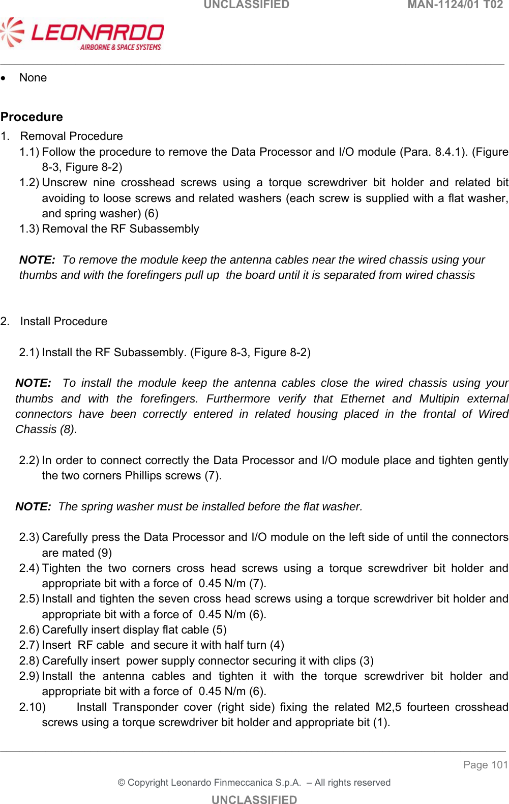                                                    UNCLASSIFIED  MAN-1124/01 T02  ___________________________________________________________________________________________________________ ______________________________________________________________________________ Page 101 &copy; Copyright Leonardo Finmeccanica S.p.A.  &ndash; All rights reserved UNCLASSIFIED   None  Procedure 1.  Removal Procedure 1.1) Follow the procedure to remove the Data Processor and I/O module (Para. 8.4.1). (Figure 8-3, Figure 8-2) 1.2) Unscrew  nine  crosshead  screws  using  a  torque  screwdriver  bit  holder  and  related  bit avoiding to loose screws and related washers (each screw is supplied with a flat washer, and spring washer) (6) 1.3) Removal the RF Subassembly  NOTE:  To remove the module keep the antenna cables near the wired chassis using your thumbs and with the forefingers pull up  the board until it is separated from wired chassis   2.  Install Procedure  2.1) Install the RF Subassembly. (Figure 8-3, Figure 8-2)  NOTE:  To install the module keep the antenna cables close the wired chassis using your thumbs and with the forefingers. Furthermore verify that Ethernet and Multipin external connectors have been correctly entered in related housing placed in the frontal of Wired Chassis (8).  2.2) In order to connect correctly the Data Processor and I/O module place and tighten gently the two corners Phillips screws (7).  NOTE:  The spring washer must be installed before the flat washer.   2.3) Carefully press the Data Processor and I/O module on the left side of until the connectors are mated (9)  2.4) Tighten  the  two  corners  cross  head  screws  using  a  torque  screwdriver  bit  holder  and appropriate bit with a force of  0.45 N/m (7). 2.5) Install and tighten the seven cross head screws using a torque screwdriver bit holder and appropriate bit with a force of  0.45 N/m (6). 2.6) Carefully insert display flat cable (5) 2.7) Insert  RF cable  and secure it with half turn (4) 2.8) Carefully insert  power supply connector securing it with clips (3) 2.9) Install  the  antenna  cables  and  tighten  it  with  the  torque  screwdriver  bit  holder  and appropriate bit with a force of  0.45 N/m (6). 2.10)  Install  Transponder  cover  (right  side)  fixing  the  related  M2,5  fourteen  crosshead screws using a torque screwdriver bit holder and appropriate bit (1). 