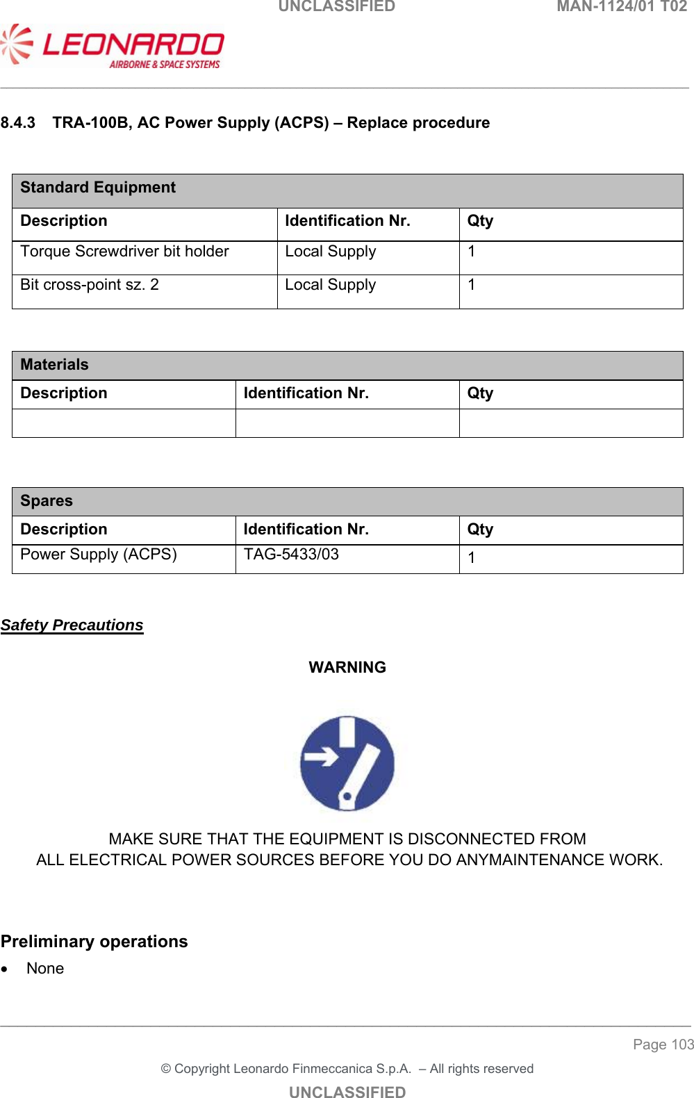                                                    UNCLASSIFIED  MAN-1124/01 T02  ___________________________________________________________________________________________________________ ______________________________________________________________________________ Page 103 &copy; Copyright Leonardo Finmeccanica S.p.A.  &ndash; All rights reserved UNCLASSIFIED 8.4.3  TRA-100B, AC Power Supply (ACPS) &ndash; Replace procedure  Standard Equipment Description Identification Nr.  Qty Torque Screwdriver bit holder  Local Supply  1 Bit cross-point sz. 2  Local Supply  1   Materials Description  Identification Nr.  Qty      Spares Description Identification Nr. Qty Power Supply (ACPS)  TAG-5433/03  1   Safety Precautions  WARNING   MAKE SURE THAT THE EQUIPMENT IS DISCONNECTED FROM  ALL ELECTRICAL POWER SOURCES BEFORE YOU DO ANYMAINTENANCE WORK.   Preliminary operations   None  