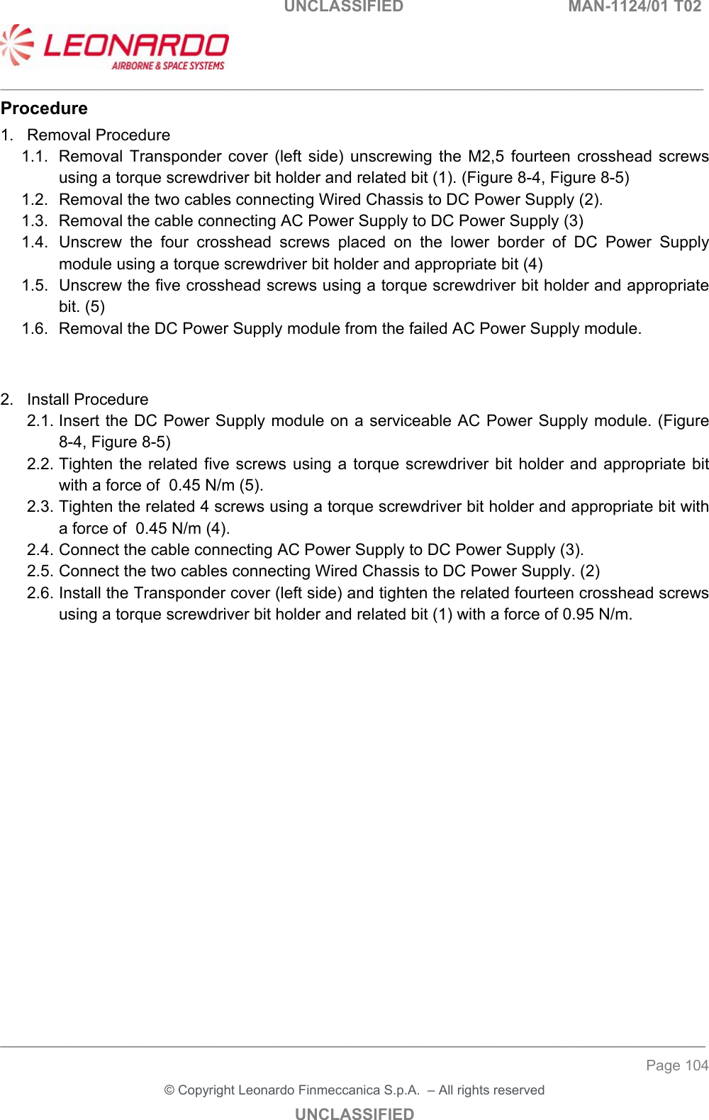                                                    UNCLASSIFIED  MAN-1124/01 T02  ___________________________________________________________________________________________________________ ______________________________________________________________________________ Page 104 &copy; Copyright Leonardo Finmeccanica S.p.A.  &ndash; All rights reserved UNCLASSIFIED Procedure 1.  Removal Procedure 1.1.  Removal  Transponder  cover  (left  side)  unscrewing  the  M2,5  fourteen  crosshead  screws using a torque screwdriver bit holder and related bit (1). (Figure 8-4, Figure 8-5) 1.2.  Removal the two cables connecting Wired Chassis to DC Power Supply (2). 1.3.  Removal the cable connecting AC Power Supply to DC Power Supply (3) 1.4.  Unscrew  the  four  crosshead  screws  placed  on  the  lower  border  of  DC  Power  Supply module using a torque screwdriver bit holder and appropriate bit (4) 1.5.  Unscrew the five crosshead screws using a torque screwdriver bit holder and appropriate bit. (5) 1.6.  Removal the DC Power Supply module from the failed AC Power Supply module.   2.  Install Procedure 2.1. Insert the DC Power Supply module on a serviceable AC Power Supply module. (Figure 8-4, Figure 8-5) 2.2. Tighten  the  related  five  screws  using  a  torque screwdriver bit  holder and appropriate bit with a force of  0.45 N/m (5). 2.3. Tighten the related 4 screws using a torque screwdriver bit holder and appropriate bit with a force of  0.45 N/m (4). 2.4. Connect the cable connecting AC Power Supply to DC Power Supply (3). 2.5. Connect the two cables connecting Wired Chassis to DC Power Supply. (2) 2.6. Install the Transponder cover (left side) and tighten the related fourteen crosshead screws using a torque screwdriver bit holder and related bit (1) with a force of 0.95 N/m.                   