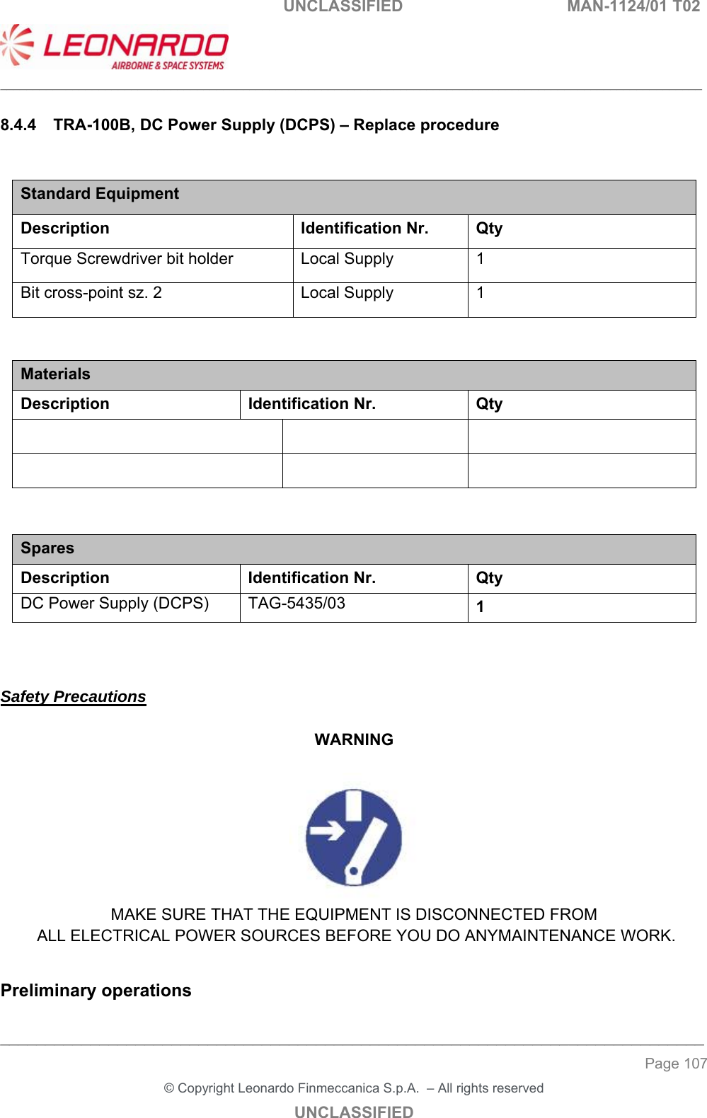                                                    UNCLASSIFIED  MAN-1124/01 T02  ___________________________________________________________________________________________________________ ______________________________________________________________________________ Page 107 &copy; Copyright Leonardo Finmeccanica S.p.A.  &ndash; All rights reserved UNCLASSIFIED 8.4.4  TRA-100B, DC Power Supply (DCPS) &ndash; Replace procedure  Standard Equipment Description Identification Nr.  Qty Torque Screwdriver bit holder  Local Supply  1 Bit cross-point sz. 2  Local Supply  1   Materials Description  Identification Nr.  Qty                   Spares Description Identification Nr. Qty DC Power Supply (DCPS)  TAG-5435/03  1    Safety Precautions  WARNING   MAKE SURE THAT THE EQUIPMENT IS DISCONNECTED FROM  ALL ELECTRICAL POWER SOURCES BEFORE YOU DO ANYMAINTENANCE WORK.  Preliminary operations 