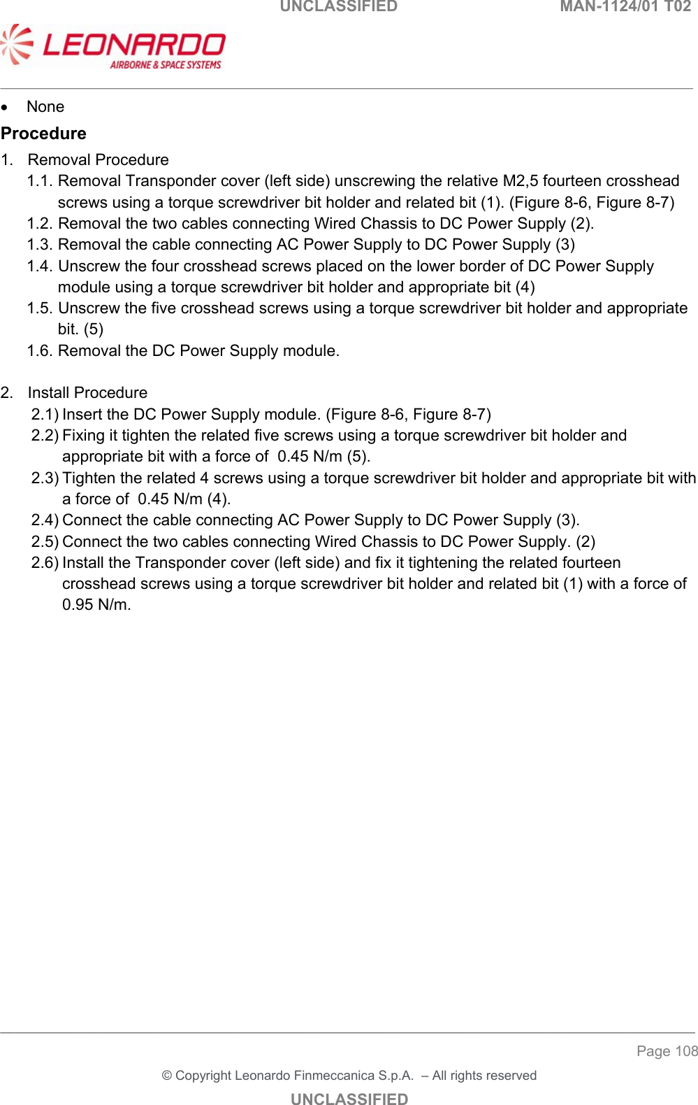                                                    UNCLASSIFIED  MAN-1124/01 T02  ___________________________________________________________________________________________________________ ______________________________________________________________________________ Page 108 &copy; Copyright Leonardo Finmeccanica S.p.A.  &ndash; All rights reserved UNCLASSIFIED   None Procedure 1.  Removal Procedure 1.1. Removal Transponder cover (left side) unscrewing the relative M2,5 fourteen crosshead screws using a torque screwdriver bit holder and related bit (1). (Figure 8-6, Figure 8-7) 1.2. Removal the two cables connecting Wired Chassis to DC Power Supply (2). 1.3. Removal the cable connecting AC Power Supply to DC Power Supply (3) 1.4. Unscrew the four crosshead screws placed on the lower border of DC Power Supply module using a torque screwdriver bit holder and appropriate bit (4) 1.5. Unscrew the five crosshead screws using a torque screwdriver bit holder and appropriate bit. (5) 1.6. Removal the DC Power Supply module.  2.  Install Procedure 2.1) Insert the DC Power Supply module. (Figure 8-6, Figure 8-7) 2.2) Fixing it tighten the related five screws using a torque screwdriver bit holder and appropriate bit with a force of  0.45 N/m (5). 2.3) Tighten the related 4 screws using a torque screwdriver bit holder and appropriate bit with a force of  0.45 N/m (4). 2.4) Connect the cable connecting AC Power Supply to DC Power Supply (3). 2.5) Connect the two cables connecting Wired Chassis to DC Power Supply. (2) 2.6) Install the Transponder cover (left side) and fix it tightening the related fourteen crosshead screws using a torque screwdriver bit holder and related bit (1) with a force of 0.95 N/m.                 