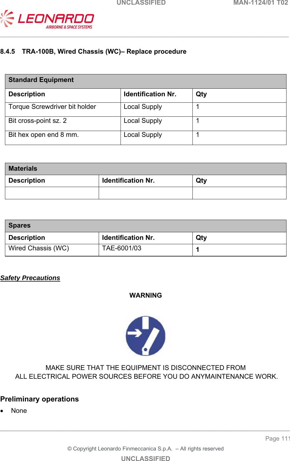                                                    UNCLASSIFIED  MAN-1124/01 T02  ___________________________________________________________________________________________________________ ______________________________________________________________________________ Page 111 &copy; Copyright Leonardo Finmeccanica S.p.A.  &ndash; All rights reserved UNCLASSIFIED 8.4.5  TRA-100B, Wired Chassis (WC)&ndash; Replace procedure  Standard Equipment Description Identification Nr.  Qty Torque Screwdriver bit holder  Local Supply  1 Bit cross-point sz. 2  Local Supply  1 Bit hex open end 8 mm.  Local Supply  1   Materials Description  Identification Nr.  Qty      Spares Description Identification Nr. Qty Wired Chassis (WC)  TAE-6001/03  1   Safety Precautions  WARNING   MAKE SURE THAT THE EQUIPMENT IS DISCONNECTED FROM  ALL ELECTRICAL POWER SOURCES BEFORE YOU DO ANYMAINTENANCE WORK.  Preliminary operations   None 