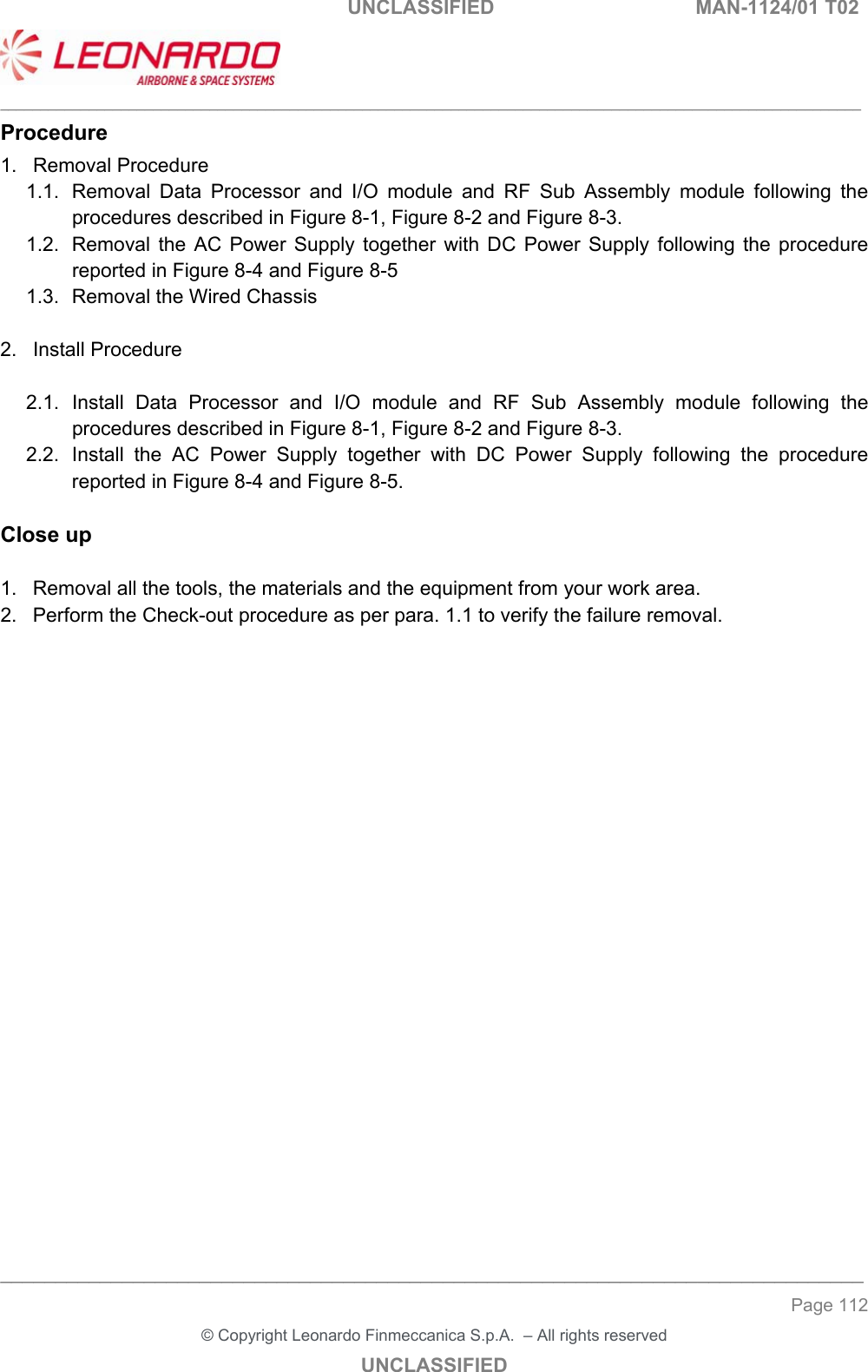                                                    UNCLASSIFIED  MAN-1124/01 T02  ___________________________________________________________________________________________________________ ______________________________________________________________________________ Page 112 &copy; Copyright Leonardo Finmeccanica S.p.A.  &ndash; All rights reserved UNCLASSIFIED Procedure 1.  Removal Procedure 1.1.  Removal  Data  Processor  and  I/O  module  and  RF  Sub  Assembly  module  following  the procedures described in Figure 8-1, Figure 8-2 and Figure 8-3. 1.2.  Removal  the  AC  Power  Supply  together  with  DC  Power  Supply  following  the  procedure reported in Figure 8-4 and Figure 8-5 1.3.  Removal the Wired Chassis  2.  Install Procedure  2.1.  Install  Data  Processor  and  I/O  module  and  RF  Sub  Assembly  module  following  the procedures described in Figure 8-1, Figure 8-2 and Figure 8-3. 2.2.  Install  the  AC  Power  Supply  together  with  DC  Power  Supply  following  the  procedure reported in Figure 8-4 and Figure 8-5.  Close up  1.  Removal all the tools, the materials and the equipment from your work area.  2.  Perform the Check-out procedure as per para. 1.1 to verify the failure removal.  