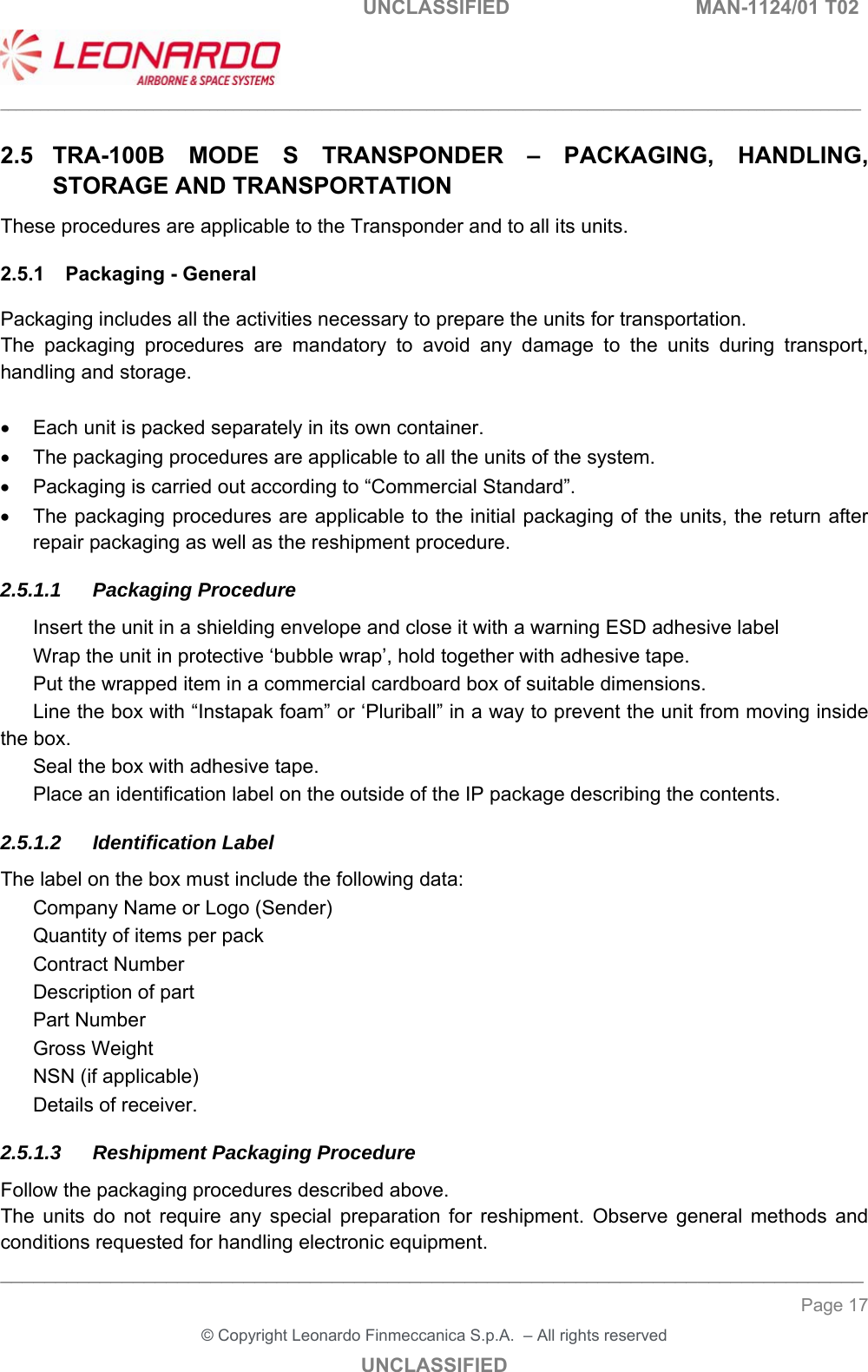   UNCLASSIFIED  MAN-1124/01 T02   ___________________________________________________________________________________________________________ ______________________________________________________________________________ Page 17 &copy; Copyright Leonardo Finmeccanica S.p.A.  &ndash; All rights reserved UNCLASSIFIED 2.5  TRA-100B  MODE  S  TRANSPONDER  &ndash;  PACKAGING,  HANDLING, STORAGE AND TRANSPORTATION These procedures are applicable to the Transponder and to all its units.  2.5.1  Packaging - General Packaging includes all the activities necessary to prepare the units for transportation.  The  packaging  procedures  are  mandatory  to  avoid  any  damage  to  the  units  during  transport, handling and storage.    Each unit is packed separately in its own container.   The packaging procedures are applicable to all the units of the system.   Packaging is carried out according to &ldquo;Commercial Standard&rdquo;.   The packaging procedures are applicable to the initial packaging of the units, the return after repair packaging as well as the reshipment procedure. 2.5.1.1 Packaging Procedure   Insert the unit in a shielding envelope and close it with a warning ESD adhesive label   Wrap the unit in protective &lsquo;bubble wrap&rsquo;, hold together with adhesive tape.    Put the wrapped item in a commercial cardboard box of suitable dimensions.   Line the box with &ldquo;Instapak foam&rdquo; or &lsquo;Pluriball&rdquo; in a way to prevent the unit from moving inside the box.   Seal the box with adhesive tape.   Place an identification label on the outside of the IP package describing the contents. 2.5.1.2 Identification Label The label on the box must include the following data:   Company Name or Logo (Sender)   Quantity of items per pack   Contract Number   Description of part   Part Number   Gross Weight   NSN (if applicable)   Details of receiver. 2.5.1.3  Reshipment Packaging Procedure Follow the packaging procedures described above.  The  units  do  not  require  any  special  preparation  for  reshipment.  Observe  general  methods  and conditions requested for handling electronic equipment. 