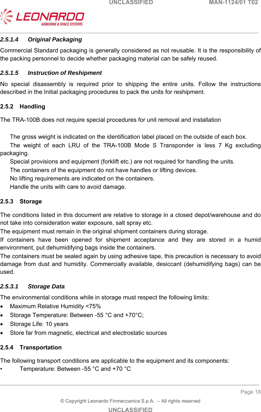   UNCLASSIFIED  MAN-1124/01 T02   ___________________________________________________________________________________________________________ ______________________________________________________________________________ Page 18 &copy; Copyright Leonardo Finmeccanica S.p.A.  &ndash; All rights reserved UNCLASSIFIED 2.5.1.4 Original Packaging Commercial Standard packaging is generally considered as not reusable. It is the responsibility of the packing personnel to decide whether packaging material can be safely reused. 2.5.1.5  Instruction of Reshipment No  special  disassembly  is  required  prior  to  shipping  the  entire  units.  Follow  the  instructions described in the Initial packaging procedures to pack the units for reshipment. 2.5.2  Handling The TRA-100B does not require special procedures for unit removal and installation    The gross weight is indicated on the identification label placed on the outside of each box.   The  weight  of  each  LRU  of  the  TRA-100B  Mode  S  Transponder  is  less  7  Kg  excluding packaging.   Special provisions and equipment (forklift etc.) are not required for handling the units.   The containers of the equipment do not have handles or lifting devices.   No lifting requirements are indicated on the containers.   Handle the units with care to avoid damage. 2.5.3  Storage The conditions listed in this document are relative to storage in a closed depot/warehouse and do not take into consideration water exposure, salt spray etc. The equipment must remain in the original shipment containers during storage. If  containers  have  been  opened  for  shipment  acceptance  and  they are stored in a humid environment, put dehumidifying bags inside the containers. The containers must be sealed again by using adhesive tape, this precaution is necessary to avoid damage from dust  and  humidity. Commercially available, desiccant (dehumidifying  bags) can be used. 2.5.3.1 Storage Data The environmental conditions while in storage must respect the following limits:   Maximum Relative Humidity <75%   Storage Temperature: Between -55 &deg;C and +70&deg;C;   Storage Life: 10 years   Store far from magnetic, electrical and electrostatic sources 2.5.4  Transportation The following transport conditions are applicable to the equipment and its components: &bull;  Temperature: Between -55 &deg;C and +70 &deg;C 