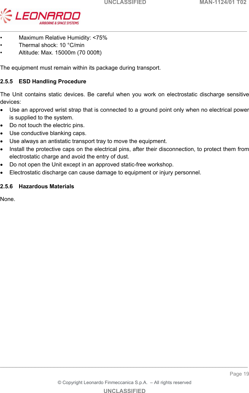   UNCLASSIFIED  MAN-1124/01 T02   ___________________________________________________________________________________________________________ ______________________________________________________________________________ Page 19 &copy; Copyright Leonardo Finmeccanica S.p.A.  &ndash; All rights reserved UNCLASSIFIED &bull;  Maximum Relative Humidity: <75% &bull;  Thermal shock: 10 &deg;C/min &bull;  Altitude: Max. 15000m (70 000ft)  The equipment must remain within its package during transport. 2.5.5  ESD Handling Procedure The  Unit  contains  static  devices.  Be  careful  when  you  work  on  electrostatic  discharge  sensitive devices:   Use an approved wrist strap that is connected to a ground point only when no electrical power is supplied to the system.   Do not touch the electric pins.   Use conductive blanking caps.   Use always an antistatic transport tray to move the equipment.   Install the protective caps on the electrical pins, after their disconnection, to protect them from electrostatic charge and avoid the entry of dust.   Do not open the Unit except in an approved static-free workshop.   Electrostatic discharge can cause damage to equipment or injury personnel. 2.5.6  Hazardous Materials None. 