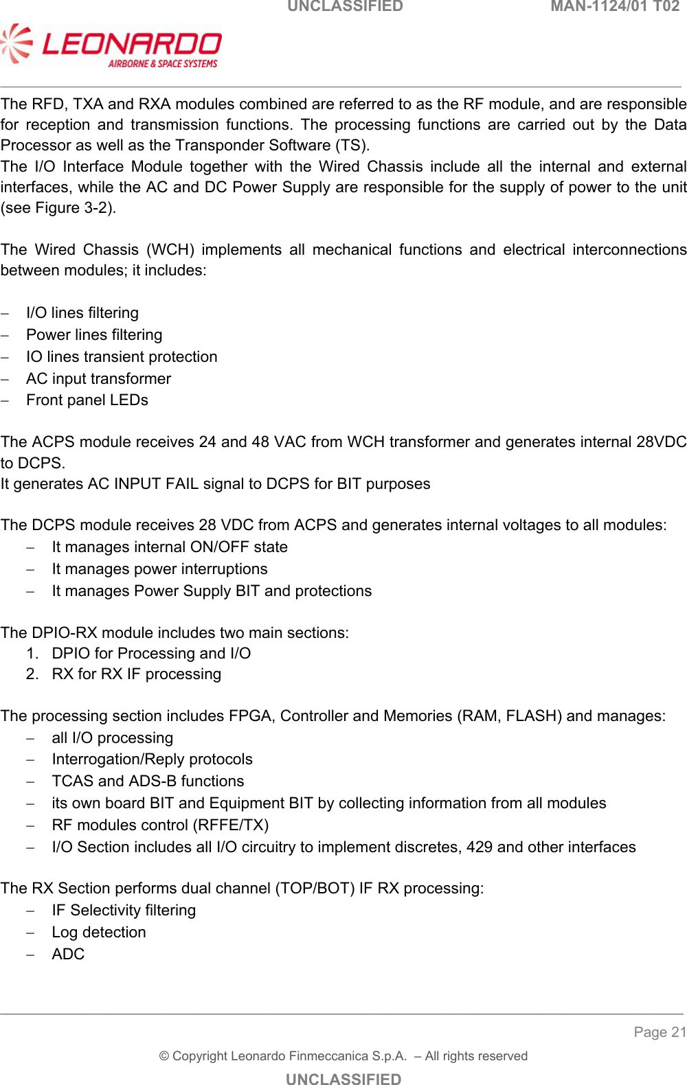   UNCLASSIFIED  MAN-1124/01 T02   ___________________________________________________________________________________________________________ ______________________________________________________________________________ Page 21 &copy; Copyright Leonardo Finmeccanica S.p.A.  &ndash; All rights reserved UNCLASSIFIED The RFD, TXA and RXA modules combined are referred to as the RF module, and are responsible for  reception  and  transmission  functions.  The  processing  functions  are  carried  out  by  the  Data Processor as well as the Transponder Software (TS).  The  I/O  Interface  Module  together  with  the  Wired  Chassis  include  all  the  internal  and  external interfaces, while the AC and DC Power Supply are responsible for the supply of power to the unit (see Figure 3-2).  The  Wired  Chassis  (WCH)  implements  all  mechanical  functions  and  electrical  interconnections between modules; it includes:    I/O lines filtering   Power lines filtering   IO lines transient protection    AC input transformer   Front panel LEDs   The ACPS module receives 24 and 48 VAC from WCH transformer and generates internal 28VDC to DCPS. It generates AC INPUT FAIL signal to DCPS for BIT purposes  The DCPS module receives 28 VDC from ACPS and generates internal voltages to all modules:   It manages internal ON/OFF state   It manages power interruptions   It manages Power Supply BIT and protections  The DPIO-RX module includes two main sections: 1.  DPIO for Processing and I/O 2.  RX for RX IF processing  The processing section includes FPGA, Controller and Memories (RAM, FLASH) and manages:   all I/O processing   Interrogation/Reply protocols   TCAS and ADS-B functions   its own board BIT and Equipment BIT by collecting information from all modules    RF modules control (RFFE/TX)   I/O Section includes all I/O circuitry to implement discretes, 429 and other interfaces  The RX Section performs dual channel (TOP/BOT) IF RX processing:   IF Selectivity filtering   Log detection  ADC  