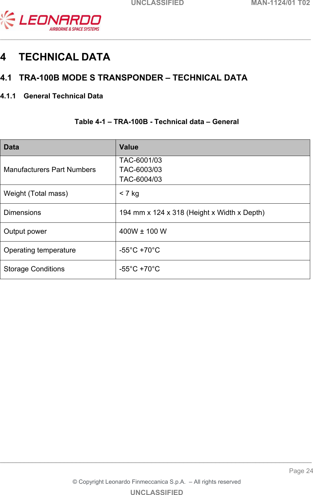   UNCLASSIFIED  MAN-1124/01 T02  ___________________________________________________________________________________________________________ ______________________________________________________________________________ Page 24 &copy; Copyright Leonardo Finmeccanica S.p.A.  &ndash; All rights reserved UNCLASSIFIED 4  TECHNICAL DATA 4.1  TRA-100B MODE S TRANSPONDER &ndash; TECHNICAL DATA 4.1.1  General Technical Data  Table 4-1 &ndash; TRA-100B - Technical data &ndash; General  Data  Value Manufacturers Part Numbers TAC-6001/03  TAC-6003/03  TAC-6004/03 Weight (Total mass)  < 7 kg Dimensions  194 mm x 124 x 318 (Height x Width x Depth) Output power  400W &plusmn; 100 W Operating temperature  -55&deg;C +70&deg;C Storage Conditions  -55&deg;C +70&deg;C        