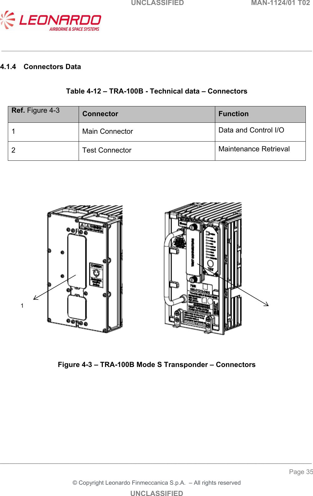   UNCLASSIFIED  MAN-1124/01 T02   ___________________________________________________________________________________________________________ ______________________________________________________________________________ Page 35 &copy; Copyright Leonardo Finmeccanica S.p.A.  &ndash; All rights reserved UNCLASSIFIED 4.1.4  Connectors Data  Table 4-12 &ndash; TRA-100B - Technical data &ndash; Connectors  Ref. Figure 4-3 Connector  Function 1  Main Connector   Data and Control I/O 2  Test Connector   Maintenance Retrieval                      Figure 4-3 &ndash; TRA-100B Mode S Transponder &ndash; Connectors        1 2 