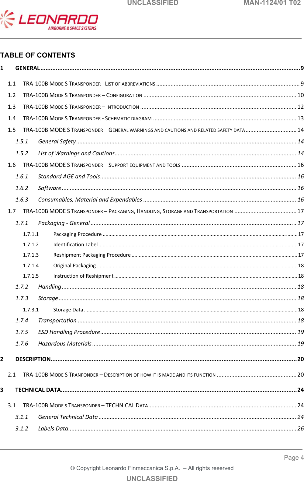   UNCLASSIFIED  MAN-1124/01 T02   ___________________________________________________________________________________________________________ ______________________________________________________________________________ Page 4 &copy; Copyright Leonardo Finmeccanica S.p.A.  &ndash; All rights reserved UNCLASSIFIED  TABLE OF CONTENTS 1GENERAL........................................................................................................................................................91.1TRA‐100BMODESTRANSPONDER‐LISTOFABBREVIATIONS..........................................................................................91.2TRA‐100BMODESTRANSPONDER&ndash;CONFIGURATION................................................................................................101.3TRA‐100BMODESTRANSPONDER&ndash;INTRODUCTION..................................................................................................121.4TRA‐100BMODESTRANSPONDER‐SCHEMATICDIAGRAM..........................................................................................131.5TRA‐100BMODESTRANSPONDER&ndash;GENERALWARNINGSANDCAUTIONSANDRELATEDSAFETYDATA................................141.5.1GeneralSafety..........................................................................................................................................141.5.2ListofWarningsandCautions..................................................................................................................141.6TRA‐100BMODESTRANSPONDER&ndash;SUPPORTEQUIPMENTANDTOOLS........................................................................161.6.1StandardAGEandTools...........................................................................................................................161.6.2Software...................................................................................................................................................161.6.3Consumables,MaterialandExpendables................................................................................................161.7TRA‐100BMODESTRANSPONDER&ndash;PACKAGING,HANDLING,STORAGEANDTRANSPORTATION.......................................171.7.1Packaging‐General.................................................................................................................................171.7.1.1PackagingProcedure.......................................................................................................................................171.7.1.2IdentificationLabel..........................................................................................................................................171.7.1.3ReshipmentPackagingProcedure...................................................................................................................171.7.1.4OriginalPackaging...........................................................................................................................................181.7.1.5InstructionofReshipment...............................................................................................................................181.7.2Handling...................................................................................................................................................181.7.3Storage.....................................................................................................................................................181.7.3.1StorageData....................................................................................................................................................181.7.4Transportation.........................................................................................................................................181.7.5ESDHandlingProcedure...........................................................................................................................191.7.6HazardousMaterials................................................................................................................................192DESCRIPTION................................................................................................................................................202.1TRA‐100BMODESTRANPONDER&ndash;DESCRIPTIONOFHOWITISMADEANDITSFUNCTION..................................................203TECHNICALDATA..........................................................................................................................................243.1TRA‐100BMODESTRANSPONDER&ndash;TECHNICALDATA.............................................................................................243.1.1GeneralTechnicalData............................................................................................................................243.1.2LabelsData...............................................................................................................................................26