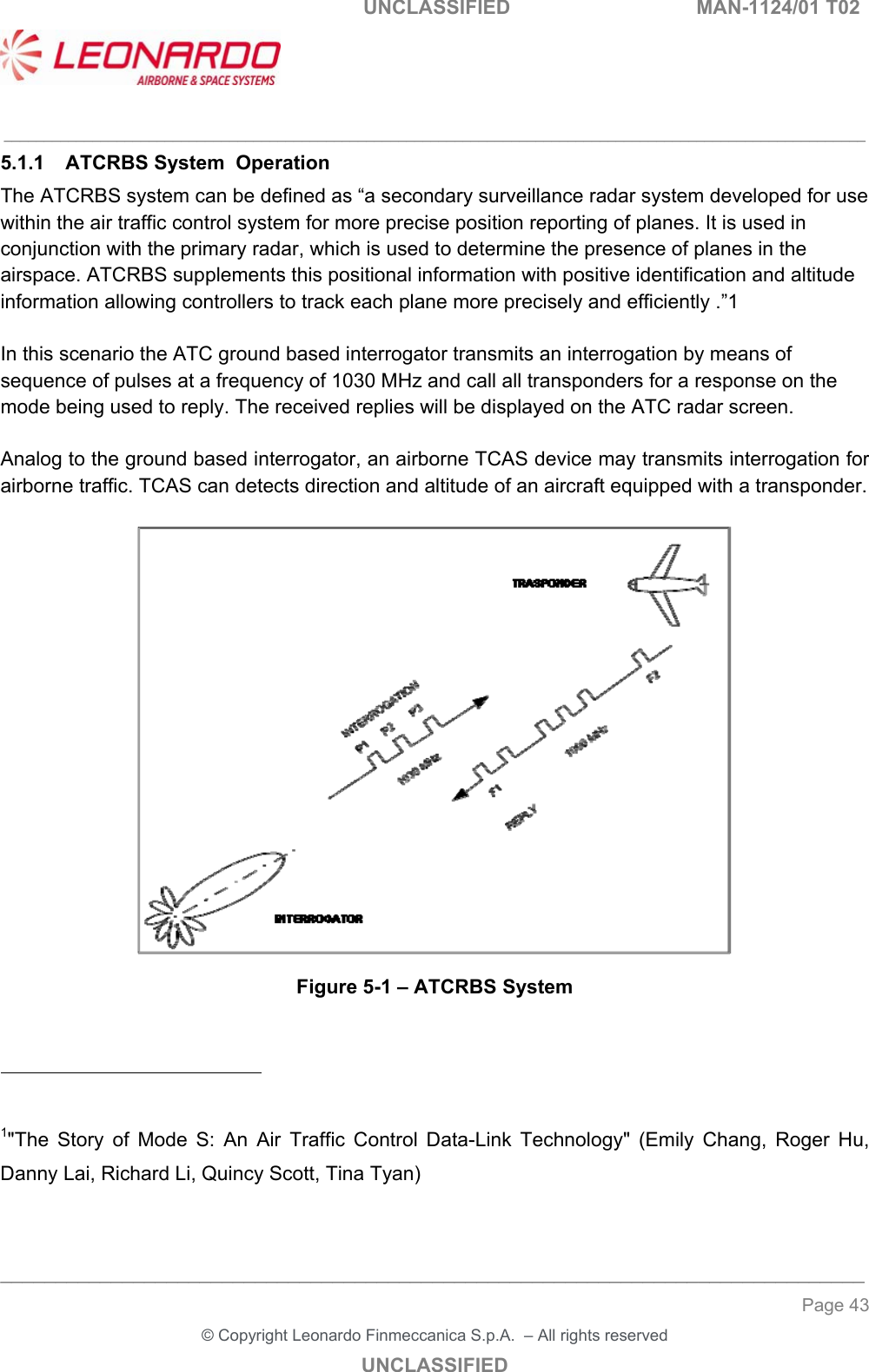   UNCLASSIFIED  MAN-1124/01 T02   ___________________________________________________________________________________________________________ ______________________________________________________________________________ Page 43 &copy; Copyright Leonardo Finmeccanica S.p.A.  &ndash; All rights reserved UNCLASSIFIED 5.1.1  ATCRBS System  Operation The ATCRBS system can be defined as &ldquo;a secondary surveillance radar system developed for use within the air traffic control system for more precise position reporting of planes. It is used in conjunction with the primary radar, which is used to determine the presence of planes in the airspace. ATCRBS supplements this positional information with positive identification and altitude information allowing controllers to track each plane more precisely and efficiently .&rdquo;1  In this scenario the ATC ground based interrogator transmits an interrogation by means of sequence of pulses at a frequency of 1030 MHz and call all transponders for a response on the mode being used to reply. The received replies will be displayed on the ATC radar screen.  Analog to the ground based interrogator, an airborne TCAS device may transmits interrogation for airborne traffic. TCAS can detects direction and altitude of an aircraft equipped with a transponder.   Figure 5-1 &ndash; ATCRBS System                                                   1"The  Story  of  Mode  S:  An  Air  Traffic  Control  Data-Link  Technology"  (Emily  Chang,  Roger  Hu, Danny Lai, Richard Li, Quincy Scott, Tina Tyan)  