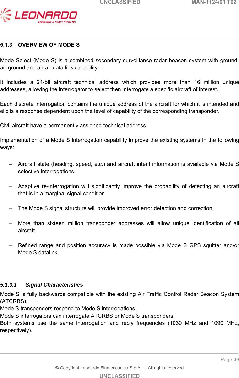   UNCLASSIFIED  MAN-1124/01 T02   ___________________________________________________________________________________________________________ ______________________________________________________________________________ Page 46 &copy; Copyright Leonardo Finmeccanica S.p.A.  &ndash; All rights reserved UNCLASSIFIED 5.1.3  OVERVIEW OF MODE S  Mode Select (Mode S) is  a combined secondary surveillance radar beacon system with ground-air-ground and air-air data link capability.  It  includes  a  24-bit  aircraft  technical  address  which  provides  more  than  16  million  unique addresses, allowing the interrogator to select then interrogate a specific aircraft of interest.  Each discrete interrogation contains the unique address of the aircraft for which it is intended and elicits a response dependent upon the level of capability of the corresponding transponder.  Civil aircraft have a permanently assigned technical address.   Implementation of a Mode S interrogation capability improve the existing systems in the following ways:    Aircraft state (heading, speed, etc.) and aircraft intent information is available via Mode S selective interrogations.    Adaptive  re-interrogation  will  significantly  improve  the  probability  of  detecting  an  aircraft that is in a marginal signal condition.    The Mode S signal structure will provide improved error detection and correction.    More  than  sixteen  million  transponder  addresses  will  allow  unique  identification  of  all aircraft.    Refined  range  and  position  accuracy  is  made  possible  via  Mode  S  GPS  squitter  and/or Mode S datalink.   5.1.3.1 Signal Characteristics Mode S is fully backwards compatible with the existing Air Traffic Control Radar Beacon System (ATCRBS).  Mode S transponders respond to Mode S interrogations. Mode S interrogators can interrogate ATCRBS or Mode S transponders. Both  systems  use  the  same  interrogation  and  reply  frequencies  (1030  MHz  and  1090  MHz, respectively).  