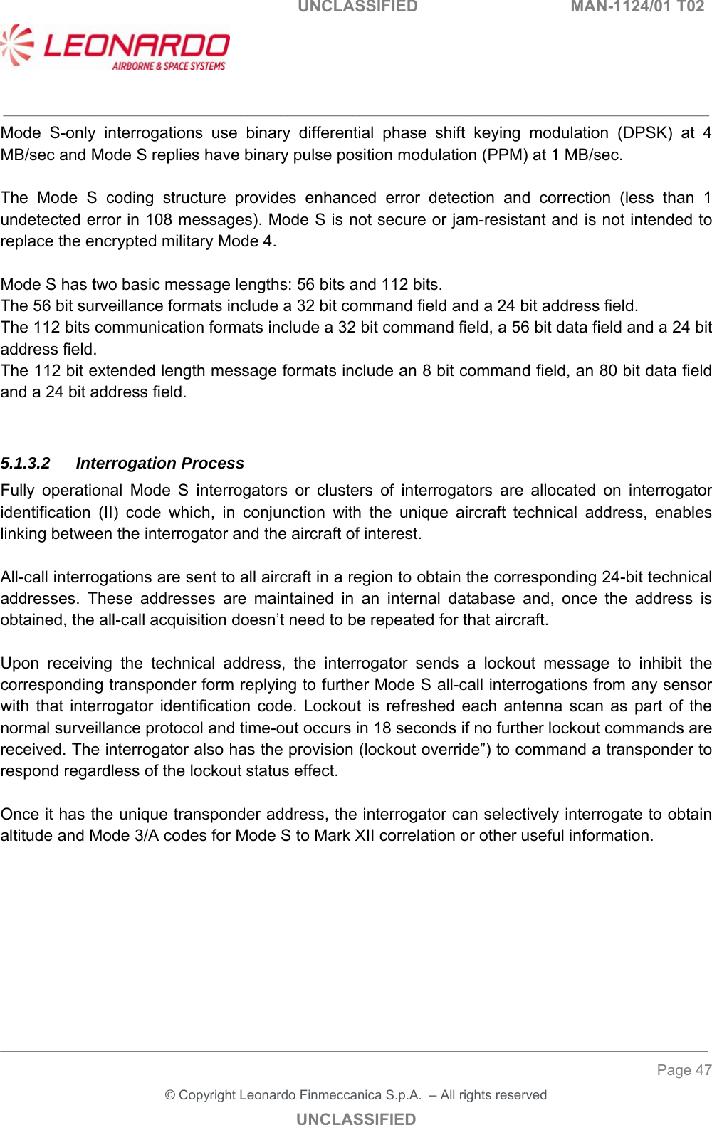   UNCLASSIFIED  MAN-1124/01 T02   ___________________________________________________________________________________________________________ ______________________________________________________________________________ Page 47 &copy; Copyright Leonardo Finmeccanica S.p.A.  &ndash; All rights reserved UNCLASSIFIED Mode  S-only  interrogations  use  binary  differential  phase  shift  keying  modulation  (DPSK)  at  4 MB/sec and Mode S replies have binary pulse position modulation (PPM) at 1 MB/sec.  The  Mode  S  coding  structure  provides  enhanced  error  detection  and  correction  (less  than  1 undetected error in 108 messages). Mode S is not secure or jam-resistant and is not intended to replace the encrypted military Mode 4.  Mode S has two basic message lengths: 56 bits and 112 bits.  The 56 bit surveillance formats include a 32 bit command field and a 24 bit address field.  The 112 bits communication formats include a 32 bit command field, a 56 bit data field and a 24 bit address field. The 112 bit extended length message formats include an 8 bit command field, an 80 bit data field and a 24 bit address field.  5.1.3.2 Interrogation Process Fully  operational  Mode  S  interrogators  or  clusters  of  interrogators  are  allocated  on  interrogator identification  (II)  code  which,  in  conjunction  with  the  unique  aircraft  technical  address,  enables linking between the interrogator and the aircraft of interest.  All-call interrogations are sent to all aircraft in a region to obtain the corresponding 24-bit technical addresses.  These  addresses  are  maintained  in  an  internal  database  and,  once  the  address  is obtained, the all-call acquisition doesn&rsquo;t need to be repeated for that aircraft.  Upon  receiving  the  technical  address,  the  interrogator  sends  a  lockout  message  to  inhibit  the corresponding transponder form replying to further Mode S all-call interrogations from any sensor with  that  interrogator  identification  code.  Lockout  is  refreshed  each  antenna  scan  as  part  of  the normal surveillance protocol and time-out occurs in 18 seconds if no further lockout commands are received. The interrogator also has the provision (lockout override&rdquo;) to command a transponder to respond regardless of the lockout status effect.  Once it has the unique transponder address, the interrogator can selectively interrogate to obtain altitude and Mode 3/A codes for Mode S to Mark XII correlation or other useful information. 