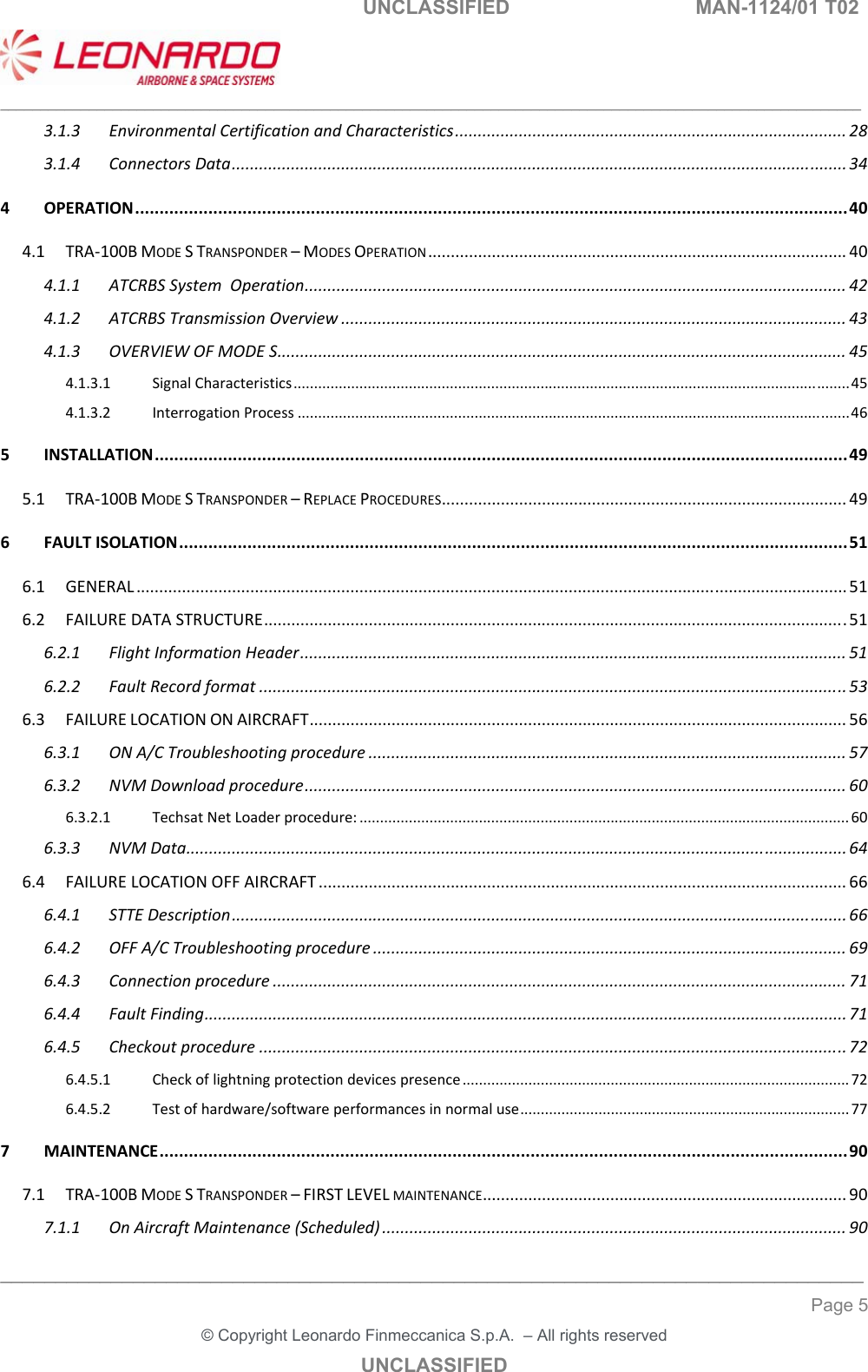   UNCLASSIFIED  MAN-1124/01 T02   ___________________________________________________________________________________________________________ ______________________________________________________________________________ Page 5 &copy; Copyright Leonardo Finmeccanica S.p.A.  &ndash; All rights reserved UNCLASSIFIED 3.1.3EnvironmentalCertificationandCharacteristics......................................................................................283.1.4ConnectorsData.......................................................................................................................................344OPERATION..................................................................................................................................................404.1TRA‐100BMODESTRANSPONDER&ndash;MODESOPERATION............................................................................................404.1.1ATCRBSSystemOperation.......................................................................................................................424.1.2ATCRBSTransmissionOverview...............................................................................................................434.1.3OVERVIEWOFMODES.............................................................................................................................454.1.3.1SignalCharacteristics.......................................................................................................................................454.1.3.2InterrogationProcess......................................................................................................................................465INSTALLATION..............................................................................................................................................495.1TRA‐100BMODESTRANSPONDER&ndash;REPLACEPROCEDURES.........................................................................................496FAULTISOLATION.........................................................................................................................................516.1GENERAL............................................................................................................................................................516.2FAILUREDATASTRUCTURE................................................................................................................................516.2.1FlightInformationHeader........................................................................................................................516.2.2FaultRecordformat.................................................................................................................................536.3FAILURELOCATIONONAIRCRAFT......................................................................................................................566.3.1ONA/CTroubleshootingprocedure.........................................................................................................576.3.2NVMDownloadprocedure.......................................................................................................................606.3.2.1TechsatNetLoaderprocedure:.......................................................................................................................606.3.3NVMData.................................................................................................................................................646.4FAILURELOCATIONOFFAIRCRAFT....................................................................................................................666.4.1STTEDescription.......................................................................................................................................666.4.2OFFA/CTroubleshootingprocedure........................................................................................................696.4.3Connectionprocedure..............................................................................................................................716.4.4FaultFinding.............................................................................................................................................716.4.5Checkoutprocedure.................................................................................................................................726.4.5.1Checkoflightningprotectiondevicespresence..............................................................................................726.4.5.2Testofhardware/softwareperformancesinnormaluse................................................................................777MAINTENANCE.............................................................................................................................................907.1TRA‐100BMODESTRANSPONDER&ndash;FIRSTLEVELMAINTENANCE................................................................................907.1.1OnAircraftMaintenance(Scheduled)......................................................................................................90