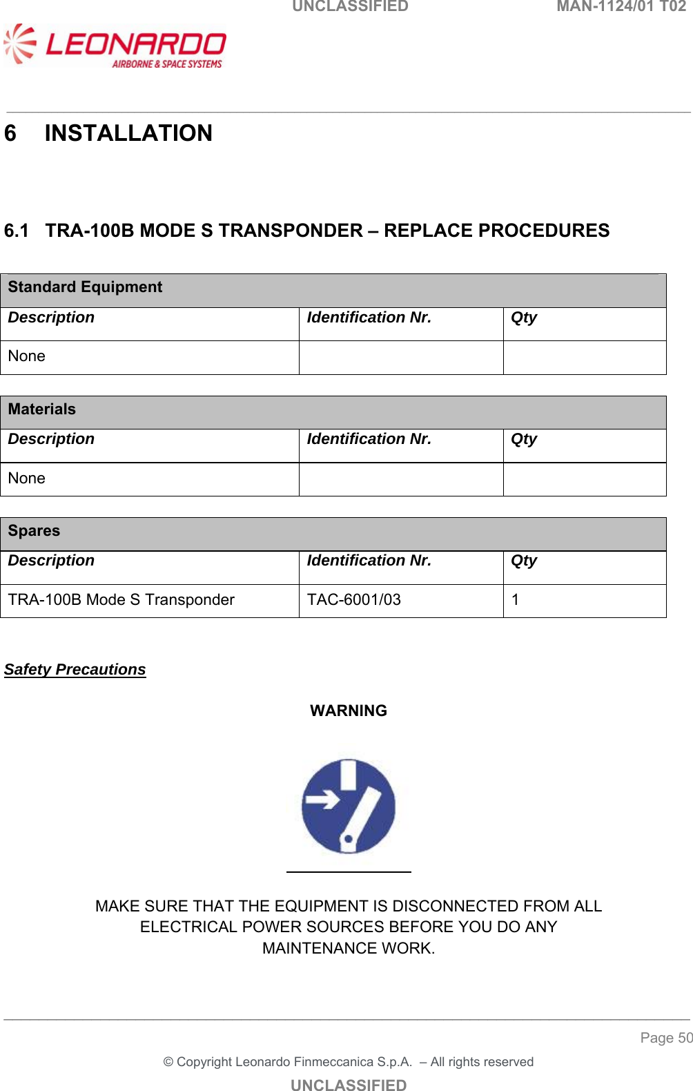   UNCLASSIFIED  MAN-1124/01 T02   ___________________________________________________________________________________________________________ ______________________________________________________________________________ Page 50 &copy; Copyright Leonardo Finmeccanica S.p.A.  &ndash; All rights reserved UNCLASSIFIED 6  INSTALLATION 6.1  TRA-100B MODE S TRANSPONDER &ndash; REPLACE PROCEDURES  Standard Equipment Description Identification Nr. Qty None      Materials Description Identification Nr. Qty None      Spares Description Identification Nr. Qty TRA-100B Mode S Transponder  TAC-6001/03  1   Safety Precautions  WARNING    MAKE SURE THAT THE EQUIPMENT IS DISCONNECTED FROM ALL ELECTRICAL POWER SOURCES BEFORE YOU DO ANY MAINTENANCE WORK. 