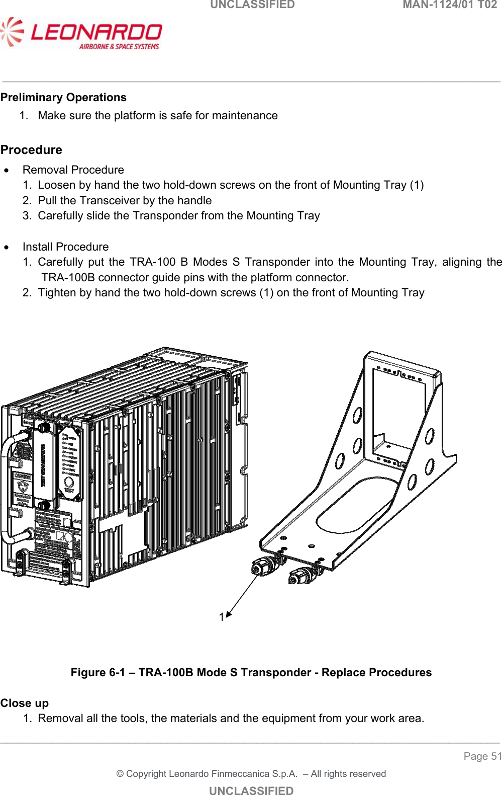   UNCLASSIFIED  MAN-1124/01 T02   ___________________________________________________________________________________________________________ ______________________________________________________________________________ Page 51 &copy; Copyright Leonardo Finmeccanica S.p.A.  &ndash; All rights reserved UNCLASSIFIED Preliminary Operations 1.  Make sure the platform is safe for maintenance  Procedure   Removal Procedure 1.  Loosen by hand the two hold-down screws on the front of Mounting Tray (1) 2.  Pull the Transceiver by the handle  3.  Carefully slide the Transponder from the Mounting Tray    Install Procedure 1.  Carefully  put  the  TRA-100  B  Modes  S  Transponder  into  the  Mounting  Tray,  aligning  the TRA-100B connector guide pins with the platform connector. 2.  Tighten by hand the two hold-down screws (1) on the front of Mounting Tray          Figure 6-1 &ndash; TRA-100B Mode S Transponder - Replace Procedures  Close up 1.  Removal all the tools, the materials and the equipment from your work area. 1