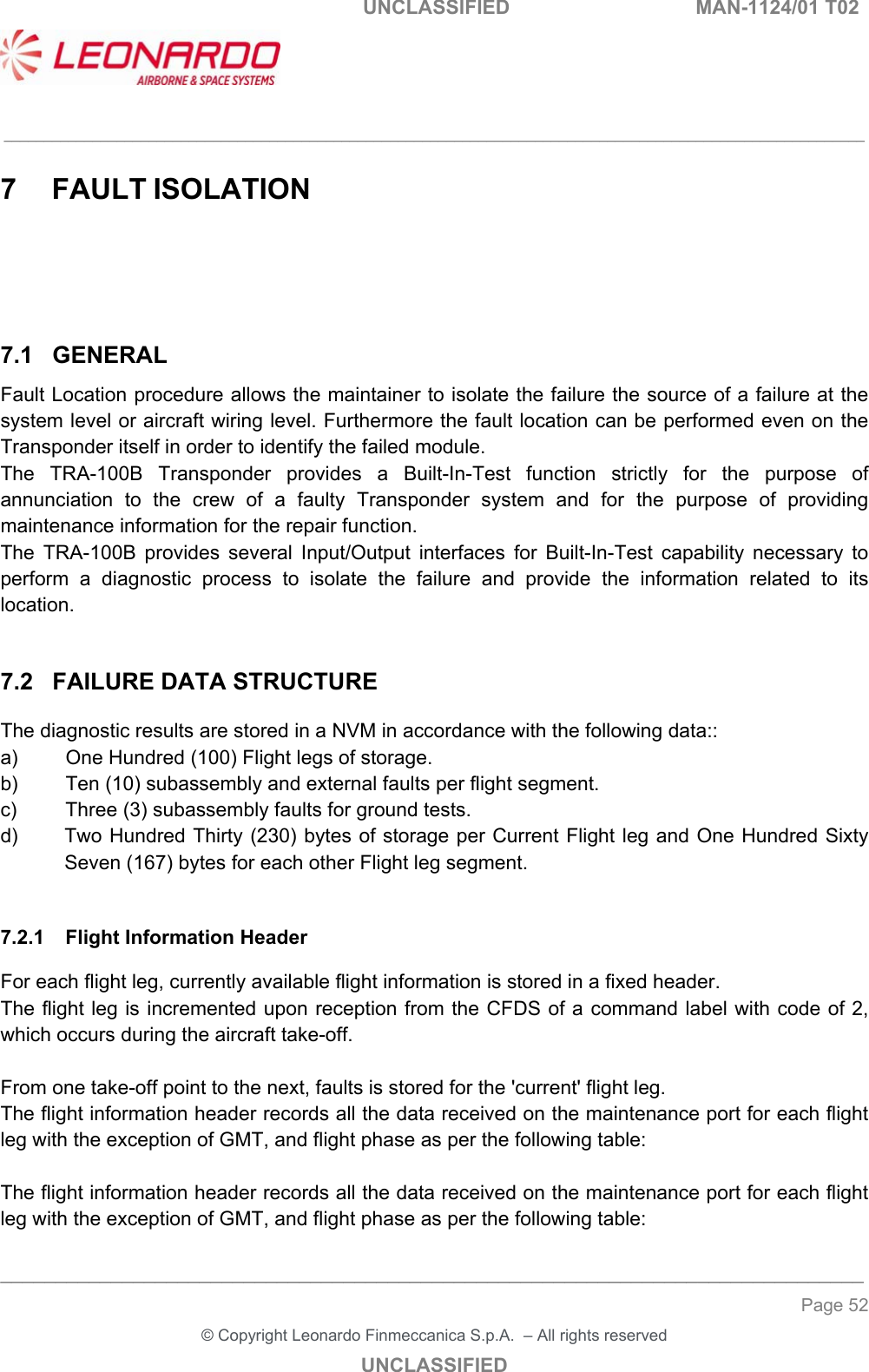   UNCLASSIFIED  MAN-1124/01 T02   ___________________________________________________________________________________________________________ ______________________________________________________________________________ Page 52 &copy; Copyright Leonardo Finmeccanica S.p.A.  &ndash; All rights reserved UNCLASSIFIED 7  FAULT ISOLATION 7.1  GENERAL Fault Location procedure allows the maintainer to isolate the failure the source of a failure at the system level or aircraft wiring level. Furthermore the fault location can be performed even on the Transponder itself in order to identify the failed module. The  TRA-100B  Transponder  provides  a  Built-In-Test  function  strictly  for  the  purpose  of annunciation  to  the  crew  of  a  faulty  Transponder  system  and  for  the  purpose  of  providing maintenance information for the repair function. The  TRA-100B  provides  several  Input/Output  interfaces  for  Built-In-Test  capability  necessary  to perform  a  diagnostic  process  to  isolate  the  failure  and  provide  the  information  related  to  its location.  7.2  FAILURE DATA STRUCTURE The diagnostic results are stored in a NVM in accordance with the following data::  a)  One Hundred (100) Flight legs of storage. b)  Ten (10) subassembly and external faults per flight segment. c)  Three (3) subassembly faults for ground tests. d)  Two Hundred Thirty (230) bytes of storage per Current Flight leg and One Hundred Sixty Seven (167) bytes for each other Flight leg segment.  7.2.1  Flight Information Header For each flight leg, currently available flight information is stored in a fixed header. The flight leg is incremented upon reception from the CFDS of a command label with code of 2, which occurs during the aircraft take-off.   From one take-off point to the next, faults is stored for the 'current' flight leg.  The flight information header records all the data received on the maintenance port for each flight leg with the exception of GMT, and flight phase as per the following table:  The flight information header records all the data received on the maintenance port for each flight leg with the exception of GMT, and flight phase as per the following table: 