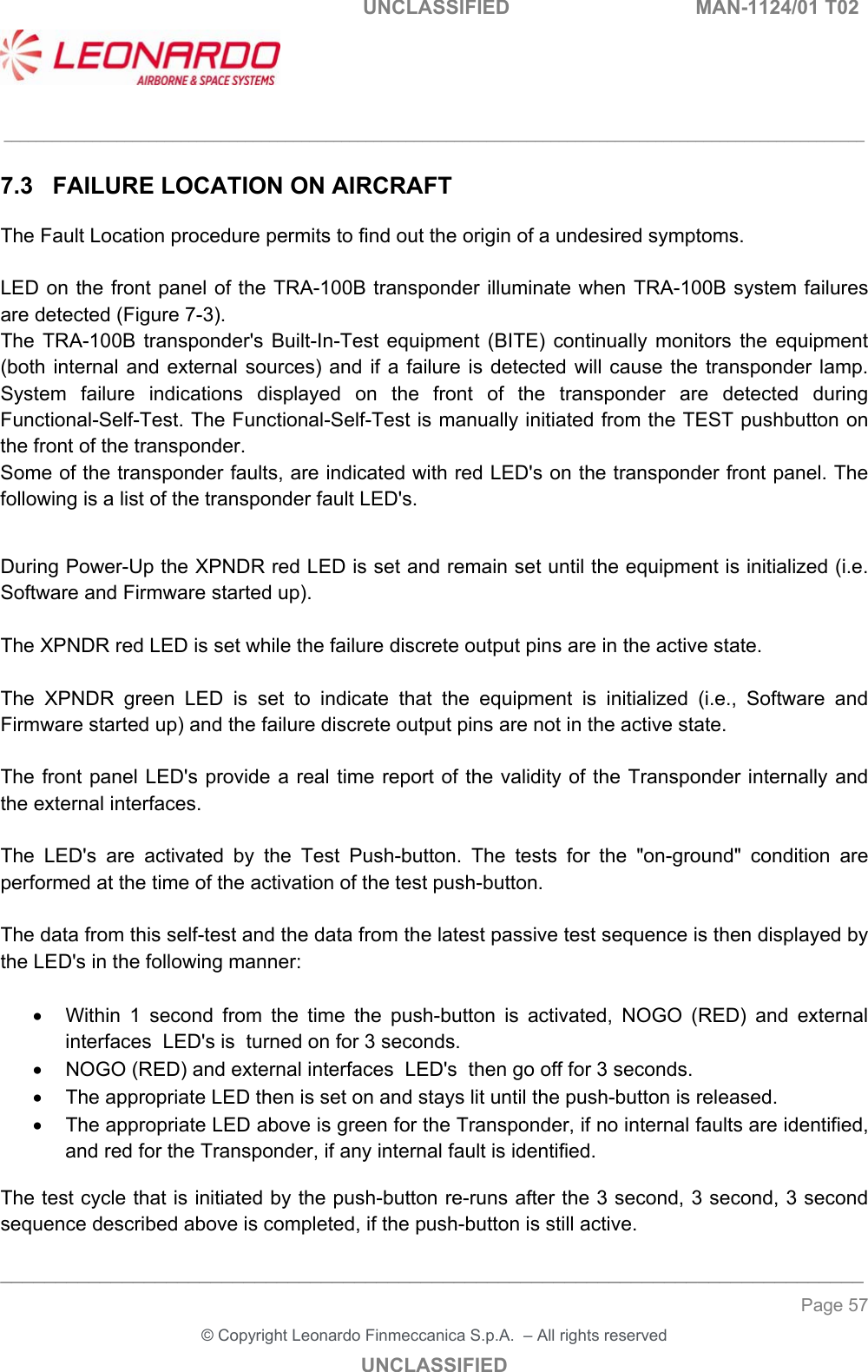  UNCLASSIFIED  MAN-1124/01 T02   ___________________________________________________________________________________________________________ ______________________________________________________________________________ Page 57 &copy; Copyright Leonardo Finmeccanica S.p.A.  &ndash; All rights reserved UNCLASSIFIED 7.3  FAILURE LOCATION ON AIRCRAFT The Fault Location procedure permits to find out the origin of a undesired symptoms.   LED on the front panel of the TRA-100B transponder illuminate when  TRA-100B system failures are detected (Figure 7-3). The  TRA-100B  transponder's  Built-In-Test  equipment  (BITE)  continually  monitors  the  equipment (both internal and external  sources) and if a  failure  is  detected will cause the transponder  lamp. System  failure  indications  displayed  on  the  front  of  the  transponder  are  detected  during Functional-Self-Test. The Functional-Self-Test is manually initiated from the TEST pushbutton on the front of the transponder. Some of the transponder faults, are indicated with red LED's on the transponder front panel. The following is a list of the transponder fault LED's.   During Power-Up the XPNDR red LED is set and remain set until the equipment is initialized (i.e. Software and Firmware started up).  The XPNDR red LED is set while the failure discrete output pins are in the active state.   The  XPNDR  green  LED  is  set  to  indicate  that  the  equipment  is  initialized  (i.e.,  Software  and Firmware started up) and the failure discrete output pins are not in the active state.   The front  panel LED's provide a real time report of the validity of the Transponder internally and the external interfaces.   The  LED's  are  activated  by  the  Test  Push-button.  The  tests  for  the  "on-ground"  condition  are performed at the time of the activation of the test push-button.   The data from this self-test and the data from the latest passive test sequence is then displayed by the LED's in the following manner:     Within  1  second  from  the  time  the  push-button  is  activated,  NOGO  (RED)  and  external interfaces  LED's is  turned on for 3 seconds.   NOGO (RED) and external interfaces  LED's  then go off for 3 seconds.   The appropriate LED then is set on and stays lit until the push-button is released.   The appropriate LED above is green for the Transponder, if no internal faults are identified, and red for the Transponder, if any internal fault is identified.   The test cycle that is initiated by the push-button re-runs after the 3 second, 3 second, 3 second sequence described above is completed, if the push-button is still active.   
