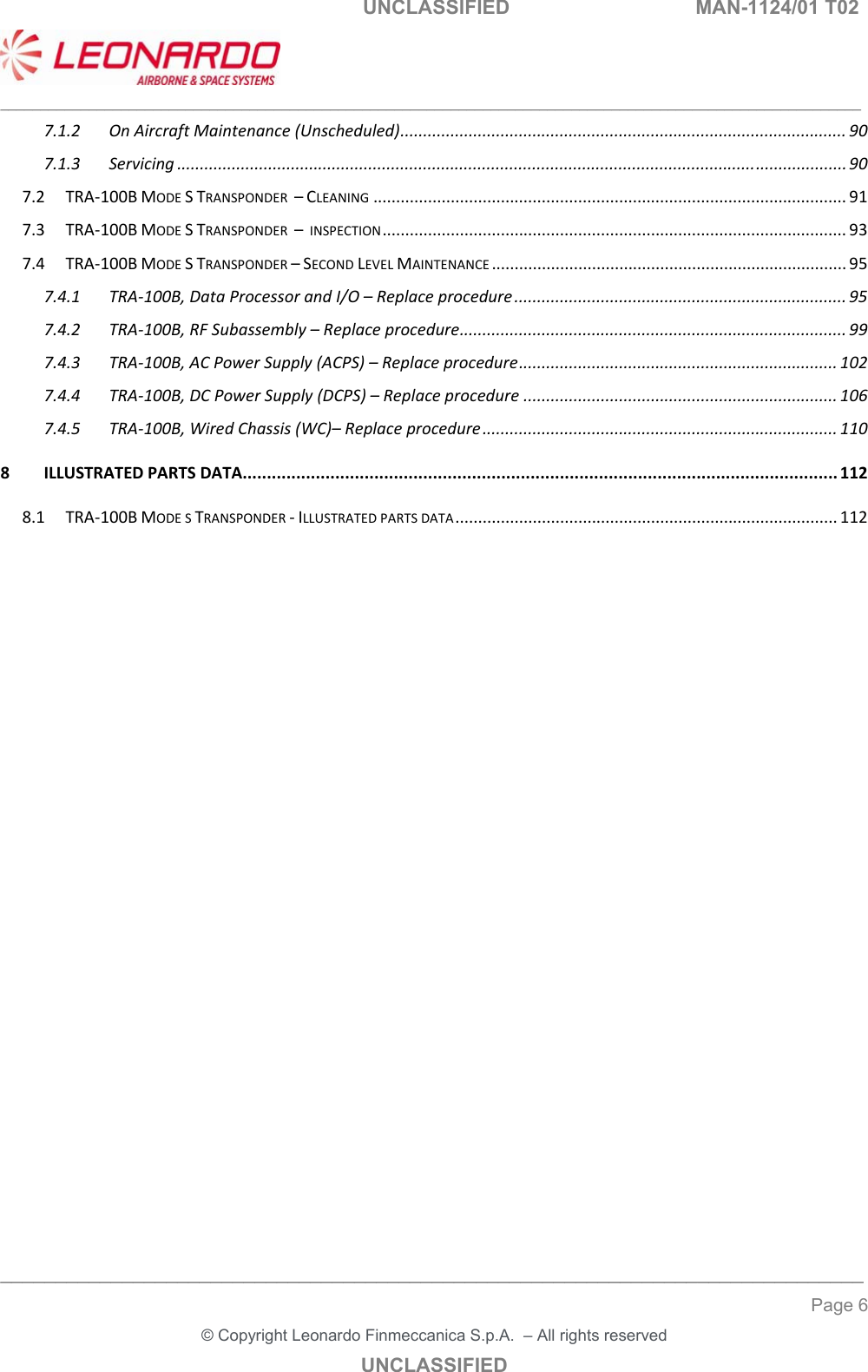   UNCLASSIFIED  MAN-1124/01 T02   ___________________________________________________________________________________________________________ ______________________________________________________________________________ Page 6 &copy; Copyright Leonardo Finmeccanica S.p.A.  &ndash; All rights reserved UNCLASSIFIED 7.1.2OnAircraftMaintenance(Unscheduled)..................................................................................................907.1.3Servicing...................................................................................................................................................907.2TRA‐100BMODESTRANSPONDER&ndash;CLEANING........................................................................................................917.3TRA‐100BMODESTRANSPONDER&ndash;INSPECTION......................................................................................................937.4TRA‐100BMODESTRANSPONDER&ndash;SECONDLEVELMAINTENANCE..............................................................................957.4.1TRA‐100B,DataProcessorandI/O&ndash;Replaceprocedure.........................................................................957.4.2TRA‐100B,RFSubassembly&ndash;Replaceprocedure.....................................................................................997.4.3TRA‐100B,ACPowerSupply(ACPS)&ndash;Replaceprocedure......................................................................1027.4.4TRA‐100B,DCPowerSupply(DCPS)&ndash;Replaceprocedure.....................................................................1067.4.5TRA‐100B,WiredChassis(WC)&ndash;Replaceprocedure..............................................................................1108ILLUSTRATEDPARTSDATA..........................................................................................................................1128.1TRA‐100BMODESTRANSPONDER‐ILLUSTRATEDPARTSDATA....................................................................................112